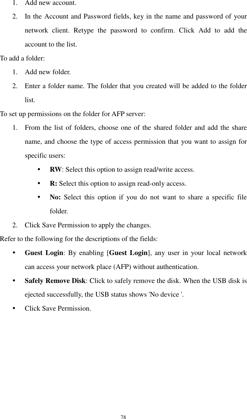  78 1. Add new account. 2. In the Account and Password fields, key in the name and password of your network  client.  Retype  the  password  to  confirm.  Click  Add  to  add  the account to the list. To add a folder: 1. Add new folder. 2. Enter a folder name. The folder that you created will be added to the folder list. To set up permissions on the folder for AFP server: 1. From the list of folders, choose one of the shared folder and add the share name, and choose the type of access permission that you want to assign for specific users:    RW: Select this option to assign read/write access.    R: Select this option to assign read-only access.  No:  Select  this  option  if  you  do  not  want  to  share  a  specific  file folder. 2. Click Save Permission to apply the changes. Refer to the following for the descriptions of the fields:  Guest Login:  By enabling [Guest Login],  any  user  in  your local network can access your network place (AFP) without authentication.  Safely Remove Disk: Click to safely remove the disk. When the USB disk is ejected successfully, the USB status shows &apos;No device &apos;.  Click Save Permission. 