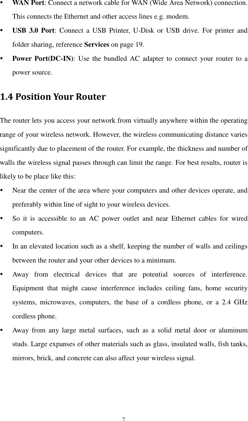  7  WAN Port: Connect a network cable for WAN (Wide Area Network) connection. This connects the Ethernet and other access lines e.g. modem.  USB  3.0  Port: Connect  a  USB  Printer,  U-Disk  or  USB drive.  For  printer  and folder sharing, reference Services on page 19.  Power  Port(DC-IN):  Use  the  bundled  AC  adapter  to  connect  your  router  to  a power source. 1.4 Position Your Router The router lets you access your network from virtually anywhere within the operating range of your wireless network. However, the wireless communicating distance varies significantly due to placement of the router. For example, the thickness and number of walls the wireless signal passes through can limit the range. For best results, router is likely to be place like this:  Near the center of the area where your computers and other devices operate, and preferably within line of sight to your wireless devices.  So  it  is  accessible  to  an  AC  power  outlet  and  near  Ethernet  cables  for  wired computers.  In an elevated location such as a shelf, keeping the number of walls and ceilings between the router and your other devices to a minimum.  Away  from  electrical  devices  that  are  potential  sources  of  interference. Equipment  that  might  cause  interference  includes  ceiling  fans,  home  security systems,  microwaves,  computers,  the  base  of  a  cordless  phone,  or  a  2.4  GHz cordless phone.  Away  from  any  large  metal  surfaces,  such  as  a  solid  metal  door  or  aluminum studs. Large expanses of other materials such as glass, insulated walls, fish tanks, mirrors, brick, and concrete can also affect your wireless signal. 