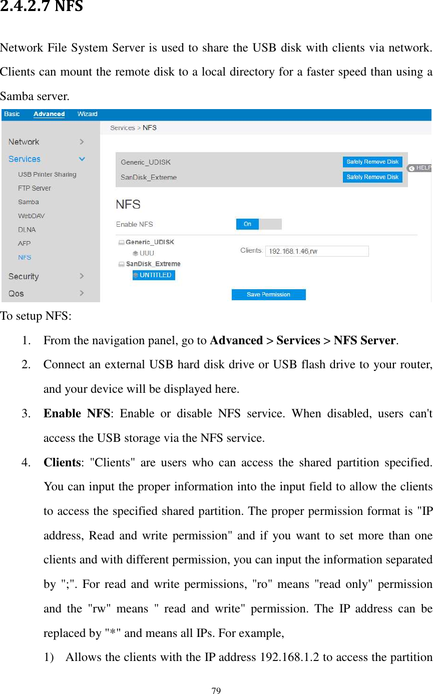  79  2.4.2.7 NFS Network File System Server is used to share the USB disk with clients via network. Clients can mount the remote disk to a local directory for a faster speed than using a Samba server.  To setup NFS: 1. From the navigation panel, go to Advanced &gt; Services &gt; NFS Server. 2. Connect an external USB hard disk drive or USB flash drive to your router, and your device will be displayed here. 3. Enable  NFS:  Enable  or  disable  NFS  service.  When  disabled,  users  can&apos;t access the USB storage via the NFS service. 4. Clients:  &quot;Clients&quot;  are  users  who  can  access  the  shared  partition  specified. You can input the proper information into the input field to allow the clients to access the specified shared partition. The proper permission format is &quot;IP address, Read and write permission&quot; and if you want to set more than one clients and with different permission, you can input the information separated by &quot;;&quot;. For read and write permissions,  &quot;ro&quot; means &quot;read only&quot; permission and  the  &quot;rw&quot;  means  &quot;  read  and  write&quot;  permission.  The  IP  address  can  be replaced by &quot;*&quot; and means all IPs. For example, 1) Allows the clients with the IP address 192.168.1.2 to access the partition 