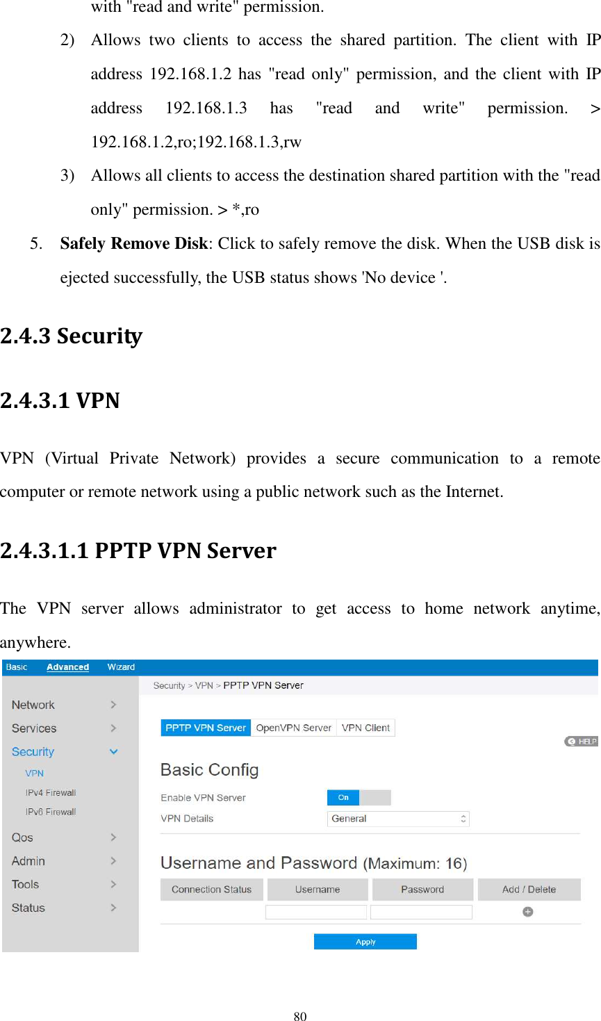  80 with &quot;read and write&quot; permission. 2) Allows  two  clients  to  access  the  shared  partition.  The  client  with  IP address 192.168.1.2 has &quot;read only&quot; permission,  and the client with IP address  192.168.1.3  has  &quot;read  and  write&quot;  permission.  &gt; 192.168.1.2,ro;192.168.1.3,rw 3) Allows all clients to access the destination shared partition with the &quot;read only&quot; permission. &gt; *,ro 5. Safely Remove Disk: Click to safely remove the disk. When the USB disk is ejected successfully, the USB status shows &apos;No device &apos;. 2.4.3 Security 2.4.3.1 VPN   VPN  (Virtual  Private  Network)  provides  a  secure  communication  to  a  remote computer or remote network using a public network such as the Internet. 2.4.3.1.1 PPTP VPN Server The  VPN  server  allows  administrator  to  get  access  to  home  network  anytime, anywhere.   