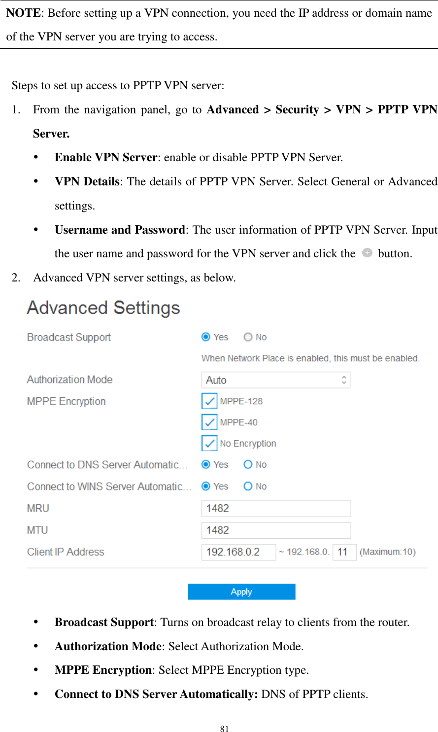  81 NOTE: Before setting up a VPN connection, you need the IP address or domain name of the VPN server you are trying to access.  Steps to set up access to PPTP VPN server:   1. From the navigation panel, go to Advanced &gt; Security &gt; VPN &gt; PPTP VPN Server.  Enable VPN Server: enable or disable PPTP VPN Server.  VPN Details: The details of PPTP VPN Server. Select General or Advanced settings.  Username and Password: The user information of PPTP VPN Server. Input the user name and password for the VPN server and click the    button. 2. Advanced VPN server settings, as below.   Broadcast Support: Turns on broadcast relay to clients from the router.  Authorization Mode: Select Authorization Mode.  MPPE Encryption: Select MPPE Encryption type.  Connect to DNS Server Automatically: DNS of PPTP clients. 