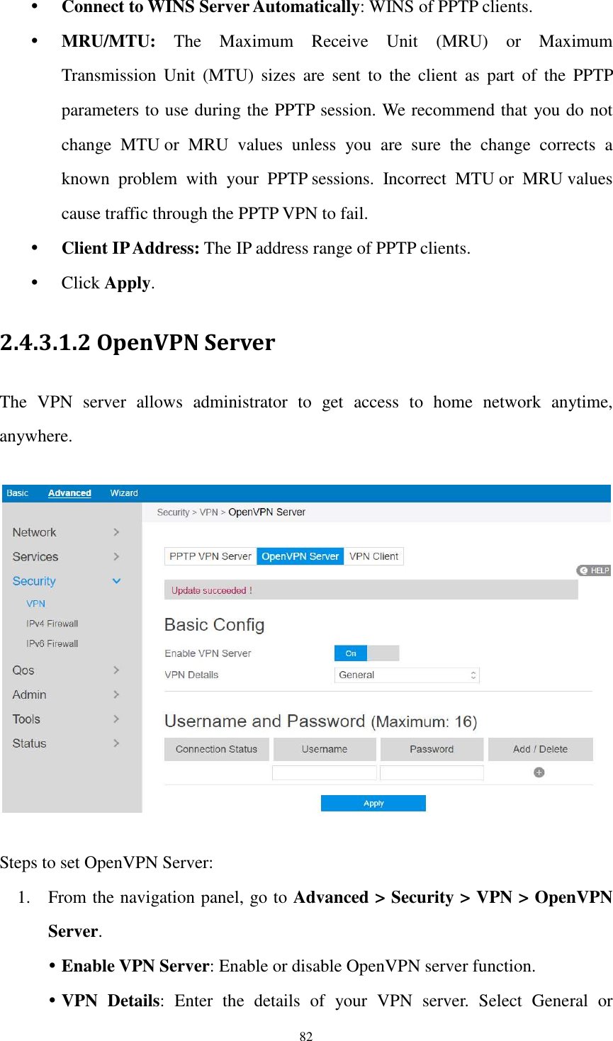  82  Connect to WINS Server Automatically: WINS of PPTP clients.  MRU/MTU:  The  Maximum  Receive  Unit  (MRU)  or  Maximum Transmission  Unit  (MTU)  sizes  are  sent  to  the  client  as  part  of  the  PPTP parameters to use during the PPTP session. We recommend that you do not change  MTU or  MRU  values  unless  you  are  sure  the  change  corrects  a known  problem  with  your  PPTP sessions.  Incorrect  MTU or  MRU values cause traffic through the PPTP VPN to fail.  Client IP Address: The IP address range of PPTP clients.  Click Apply. 2.4.3.1.2 OpenVPN Server The  VPN  server  allows  administrator  to  get  access  to  home  network  anytime, anywhere.    Steps to set OpenVPN Server:   1. From the navigation panel, go to Advanced &gt; Security &gt; VPN &gt; OpenVPN Server.  Enable VPN Server: Enable or disable OpenVPN server function.  VPN  Details:  Enter  the  details  of  your  VPN  server.  Select  General  or 