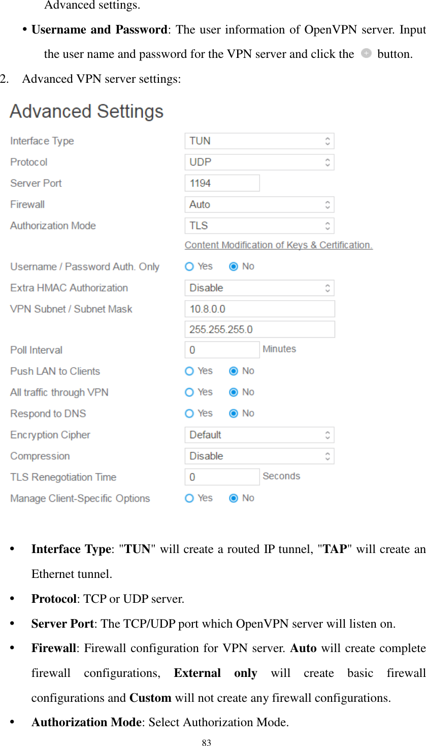 83 Advanced settings.  Username and Password: The user information of OpenVPN server. Input the user name and password for the VPN server and click the    button. 2. Advanced VPN server settings:    Interface Type: &quot;TUN&quot; will create a routed IP tunnel, &quot;TAP&quot; will create an Ethernet tunnel.  Protocol: TCP or UDP server.  Server Port: The TCP/UDP port which OpenVPN server will listen on.  Firewall: Firewall configuration for VPN server. Auto will create complete firewall  configurations,  External  only  will  create  basic  firewall configurations and Custom will not create any firewall configurations.  Authorization Mode: Select Authorization Mode. 