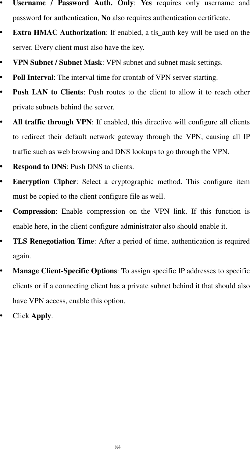  84  Username  /  Password  Auth.  Only:  Yes  requires  only  username  and password for authentication, No also requires authentication certificate.  Extra HMAC Authorization: If enabled, a tls_auth key will be used on the server. Every client must also have the key.  VPN Subnet / Subnet Mask: VPN subnet and subnet mask settings.  Poll Interval: The interval time for crontab of VPN server starting.  Push LAN to Clients:  Push  routes  to  the  client  to  allow  it  to  reach  other private subnets behind the server.  All traffic through VPN: If enabled, this directive will configure all clients to  redirect  their  default  network  gateway  through  the  VPN,  causing  all  IP traffic such as web browsing and DNS lookups to go through the VPN.  Respond to DNS: Push DNS to clients.  Encryption  Cipher:  Select  a  cryptographic  method.  This  configure  item must be copied to the client configure file as well.  Compression:  Enable  compression  on  the  VPN  link.  If  this  function  is enable here, in the client configure administrator also should enable it.  TLS Renegotiation Time: After a period of time, authentication is required again.  Manage Client-Specific Options: To assign specific IP addresses to specific clients or if a connecting client has a private subnet behind it that should also have VPN access, enable this option.  Click Apply.  