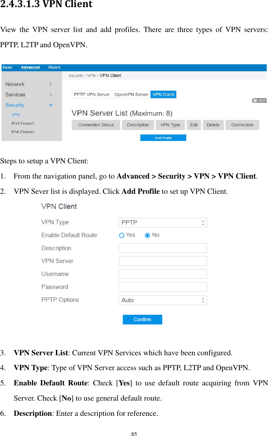  85  2.4.3.1.3 VPN Client View  the  VPN  server  list  and  add  profiles.  There  are  three  types  of  VPN  servers: PPTP, L2TP and OpenVPN.    Steps to setup a VPN Client:   1. From the navigation panel, go to Advanced &gt; Security &gt; VPN &gt; VPN Client. 2. VPN Sever list is displayed. Click Add Profile to set up VPN Client.   3. VPN Server List: Current VPN Services which have been configured. 4. VPN Type: Type of VPN Server access such as PPTP, L2TP and OpenVPN. 5. Enable  Default  Route:  Check [Yes]  to  use  default  route  acquiring  from  VPN Server. Check [No] to use general default route. 6. Description: Enter a description for reference. 