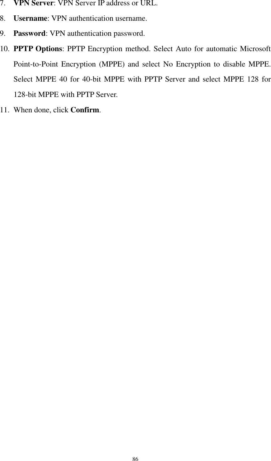  86 7. VPN Server: VPN Server IP address or URL. 8. Username: VPN authentication username. 9. Password: VPN authentication password. 10. PPTP Options: PPTP Encryption method. Select Auto for automatic Microsoft Point-to-Point  Encryption  (MPPE)  and  select  No  Encryption to  disable  MPPE. Select MPPE 40 for 40-bit  MPPE with PPTP Server and select MPPE 128 for 128-bit MPPE with PPTP Server. 11. When done, click Confirm.  