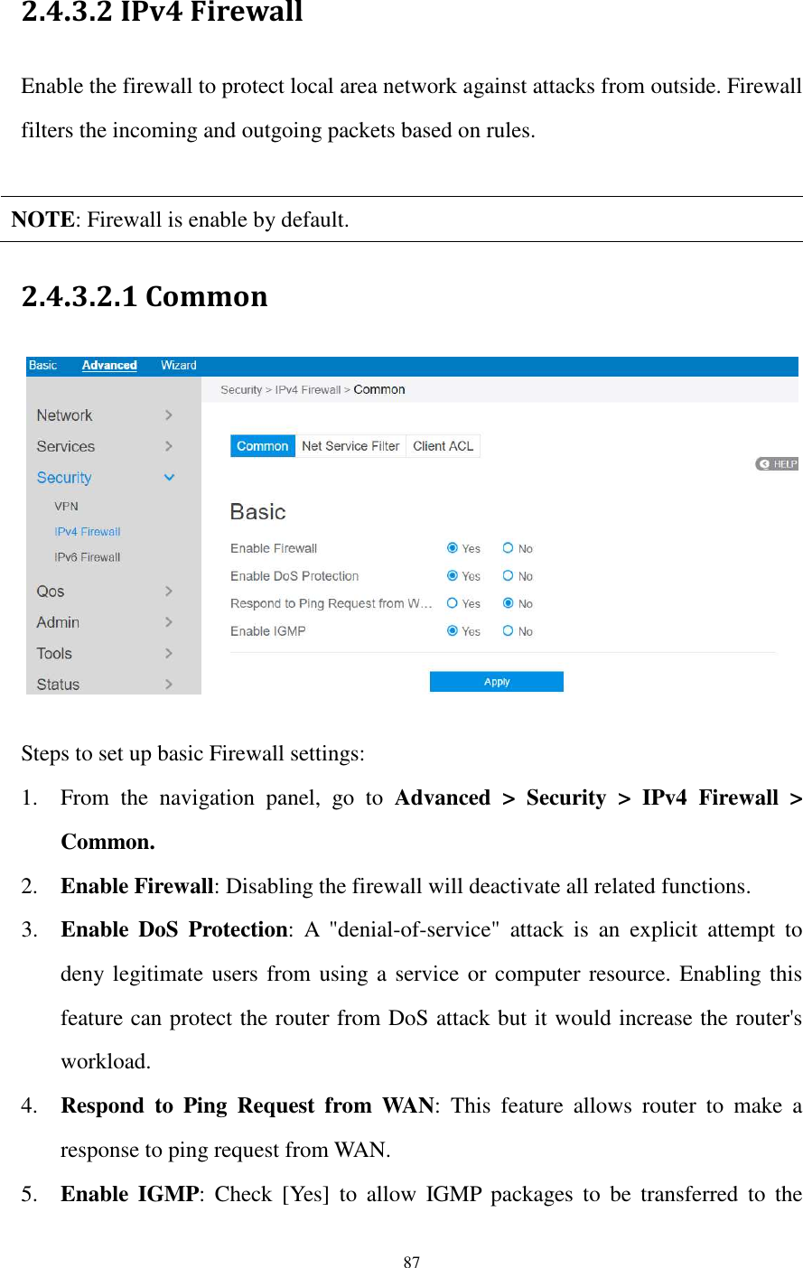  87  2.4.3.2 IPv4 Firewall Enable the firewall to protect local area network against attacks from outside. Firewall filters the incoming and outgoing packets based on rules.  NOTE: Firewall is enable by default. 2.4.3.2.1 Common     Steps to set up basic Firewall settings:   1. From  the  navigation  panel,  go  to  Advanced  &gt;  Security  &gt;  IPv4  Firewall  &gt; Common. 2. Enable Firewall: Disabling the firewall will deactivate all related functions. 3. Enable  DoS  Protection:  A  &quot;denial-of-service&quot;  attack  is  an  explicit  attempt  to deny legitimate users from using a service or computer resource. Enabling this feature can protect the router from DoS attack but it would increase the router&apos;s workload. 4. Respond  to  Ping  Request  from  WAN:  This  feature  allows  router  to  make  a response to ping request from WAN.   5. Enable  IGMP:  Check  [Yes]  to  allow  IGMP  packages  to  be  transferred  to  the 