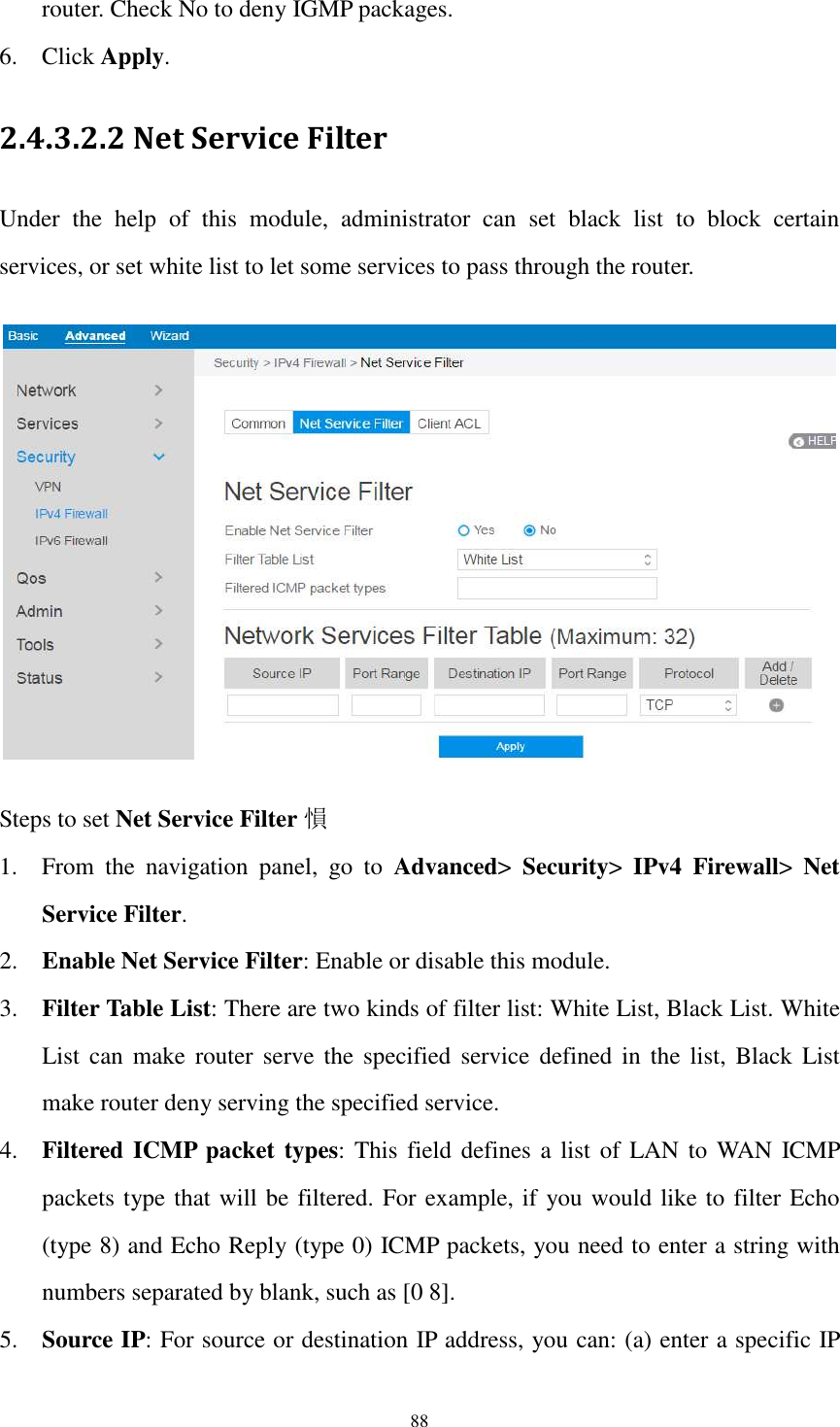  88 router. Check No to deny IGMP packages. 6. Click Apply. 2.4.3.2.2 Net Service Filter Under  the  help  of  this  module,  administrator  can  set  black  list  to  block  certain services, or set white list to let some services to pass through the router.    Steps to set Net Service Filter 愪 1. From  the  navigation  panel,  go  to  Advanced&gt;  Security&gt;  IPv4  Firewall&gt;  Net Service Filter. 2. Enable Net Service Filter: Enable or disable this module.   3. Filter Table List: There are two kinds of filter list: White List, Black List. White List can make  router  serve  the  specified  service  defined in the  list,  Black  List make router deny serving the specified service. 4. Filtered ICMP packet types: This  field defines a list of LAN to WAN  ICMP packets type that will be filtered. For example, if you would like to filter Echo (type 8) and Echo Reply (type 0) ICMP packets, you need to enter a string with numbers separated by blank, such as [0 8]. 5. Source IP: For source or destination IP address, you can: (a) enter a specific IP 