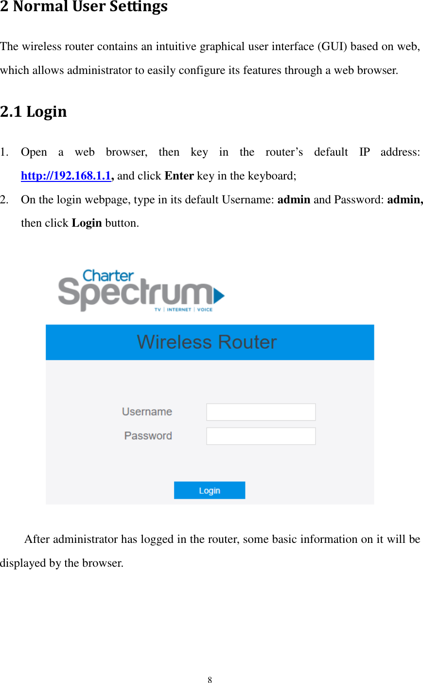  8  2 Normal User Settings The wireless router contains an intuitive graphical user interface (GUI) based on web, which allows administrator to easily configure its features through a web browser. 2.1 Login 1. Open  a  web  browser,  then  key  in  the  router’s  default  IP  address: http://192.168.1.1, and click Enter key in the keyboard; 2. On the login webpage, type in its default Username: admin and Password: admin, then click Login button.      After administrator has logged in the router, some basic information on it will be displayed by the browser.   