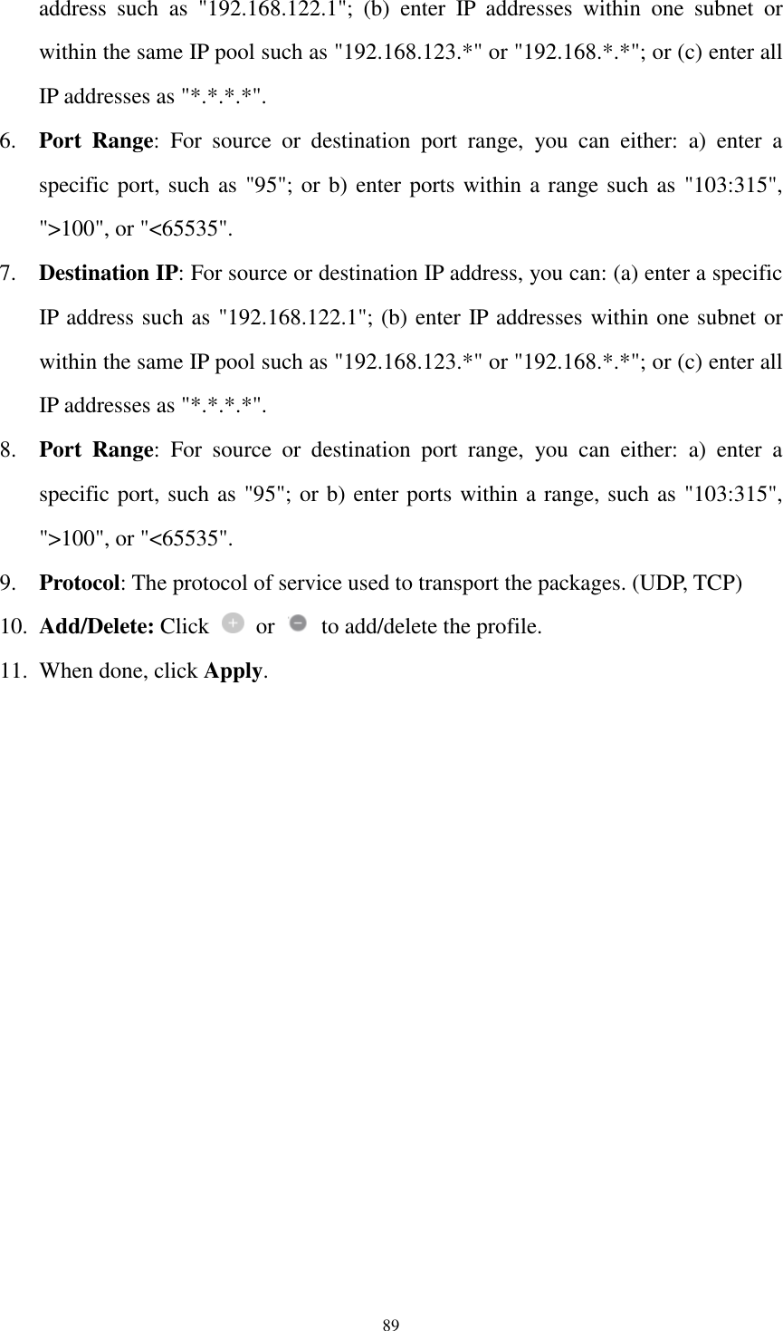  89 address  such  as  &quot;192.168.122.1&quot;;  (b)  enter  IP  addresses  within  one  subnet  or within the same IP pool such as &quot;192.168.123.*&quot; or &quot;192.168.*.*&quot;; or (c) enter all IP addresses as &quot;*.*.*.*&quot;. 6. Port  Range:  For  source  or  destination  port  range,  you  can  either:  a)  enter  a specific port, such as &quot;95&quot;; or b) enter ports within a range such as &quot;103:315&quot;, &quot;&gt;100&quot;, or &quot;&lt;65535&quot;. 7. Destination IP: For source or destination IP address, you can: (a) enter a specific IP address such as &quot;192.168.122.1&quot;; (b) enter IP addresses within one subnet or within the same IP pool such as &quot;192.168.123.*&quot; or &quot;192.168.*.*&quot;; or (c) enter all IP addresses as &quot;*.*.*.*&quot;. 8. Port  Range:  For  source  or  destination  port  range,  you  can  either:  a)  enter  a specific port, such as &quot;95&quot;; or b) enter ports within a range, such as &quot;103:315&quot;, &quot;&gt;100&quot;, or &quot;&lt;65535&quot;. 9. Protocol: The protocol of service used to transport the packages. (UDP, TCP) 10. Add/Delete: Click    or    to add/delete the profile. 11. When done, click Apply.  