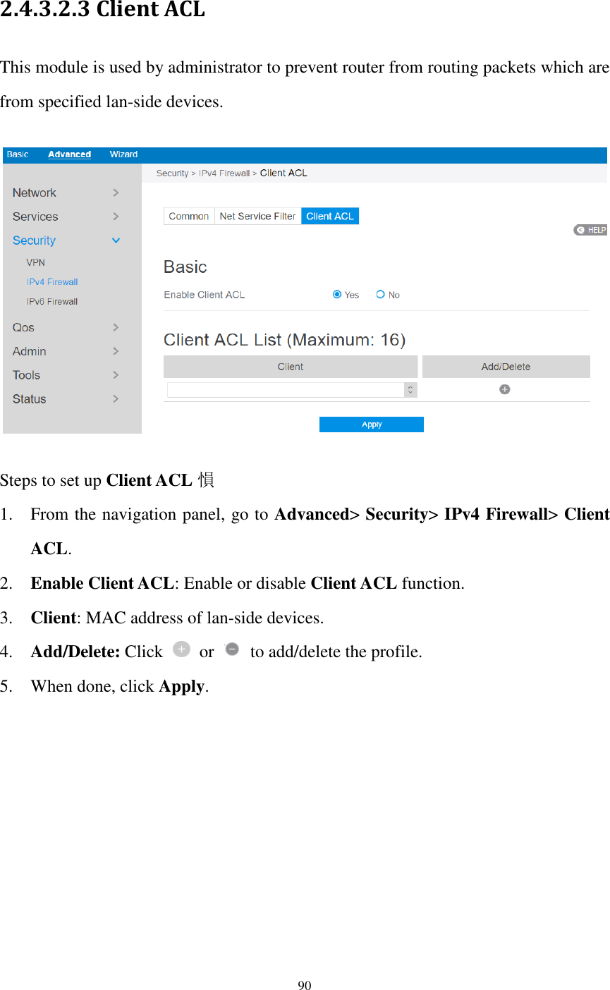  90  2.4.3.2.3 Client ACL This module is used by administrator to prevent router from routing packets which are from specified lan-side devices.      Steps to set up Client ACL 愪 1. From the navigation panel, go to Advanced&gt; Security&gt; IPv4 Firewall&gt; Client ACL. 2. Enable Client ACL: Enable or disable Client ACL function. 3. Client: MAC address of lan-side devices. 4. Add/Delete: Click    or    to add/delete the profile. 5. When done, click Apply. 