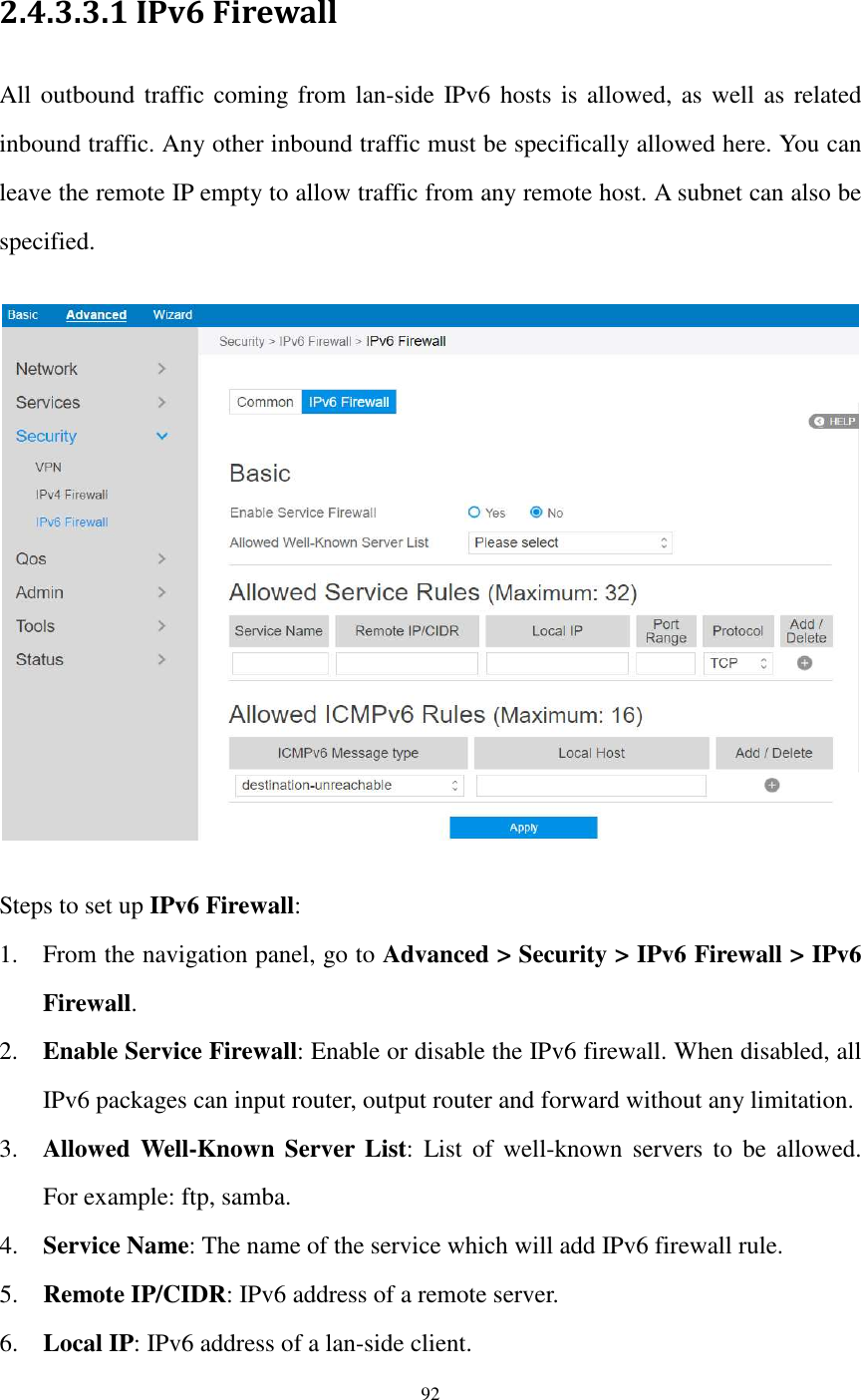  92  2.4.3.3.1 IPv6 Firewall All outbound traffic coming from lan-side IPv6 hosts is allowed, as well as related inbound traffic. Any other inbound traffic must be specifically allowed here. You can leave the remote IP empty to allow traffic from any remote host. A subnet can also be specified.     Steps to set up IPv6 Firewall: 1. From the navigation panel, go to Advanced &gt; Security &gt; IPv6 Firewall &gt; IPv6 Firewall. 2. Enable Service Firewall: Enable or disable the IPv6 firewall. When disabled, all IPv6 packages can input router, output router and forward without any limitation. 3. Allowed  Well-Known Server List: List  of  well-known  servers  to  be  allowed. For example: ftp, samba. 4. Service Name: The name of the service which will add IPv6 firewall rule. 5. Remote IP/CIDR: IPv6 address of a remote server. 6. Local IP: IPv6 address of a lan-side client. 