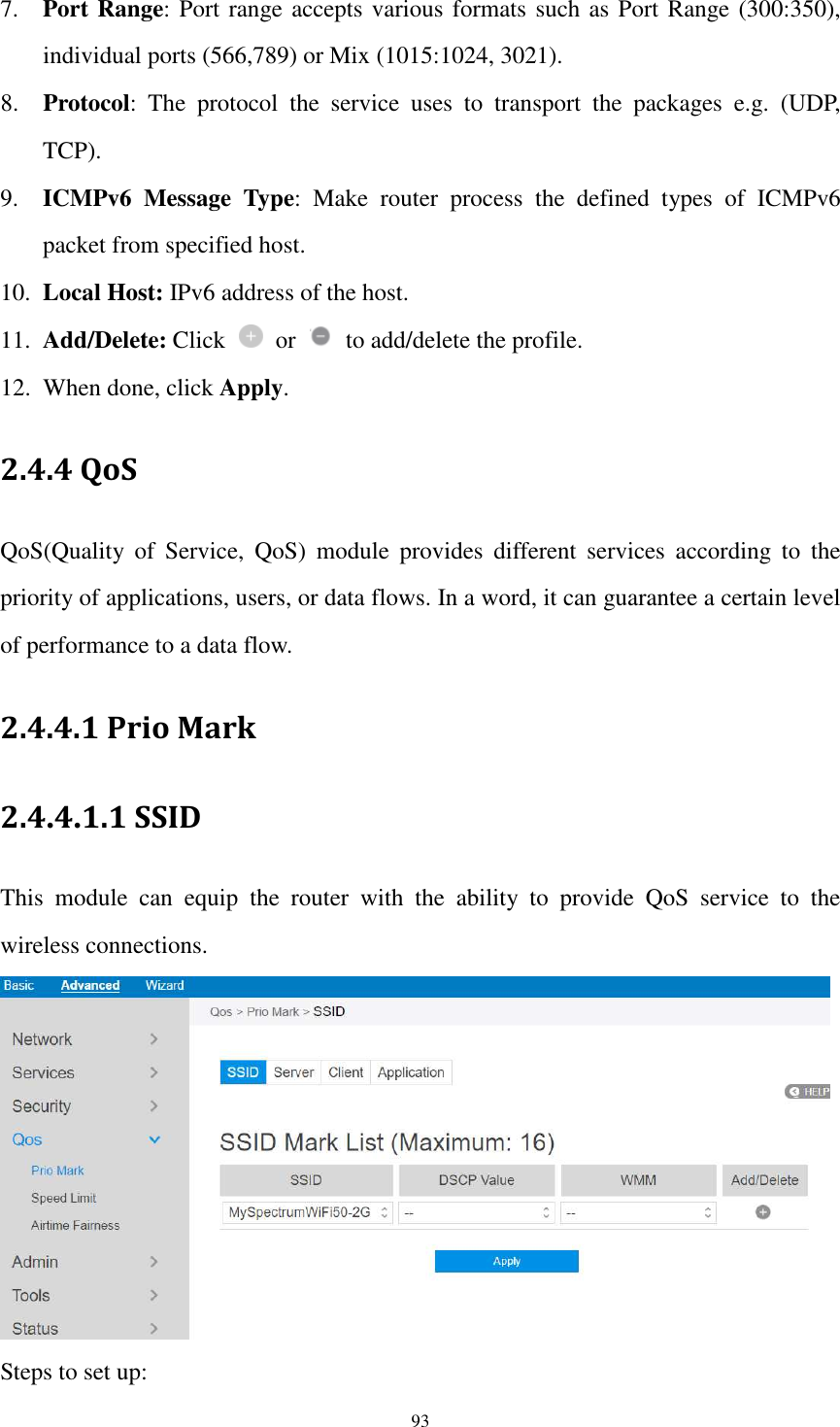  93 7. Port Range: Port range accepts various formats such as Port Range (300:350), individual ports (566,789) or Mix (1015:1024, 3021). 8. Protocol: The  protocol  the  service  uses  to  transport  the  packages  e.g.  (UDP, TCP). 9. ICMPv6  Message  Type:  Make  router  process  the  defined  types  of  ICMPv6 packet from specified host. 10. Local Host: IPv6 address of the host. 11. Add/Delete: Click    or    to add/delete the profile. 12. When done, click Apply. 2.4.4 QoS QoS(Quality  of  Service,  QoS)  module  provides  different  services  according  to  the priority of applications, users, or data flows. In a word, it can guarantee a certain level of performance to a data flow. 2.4.4.1 Prio Mark 2.4.4.1.1 SSID This  module  can  equip  the  router  with  the  ability  to  provide  QoS  service  to  the wireless connections.    Steps to set up: 