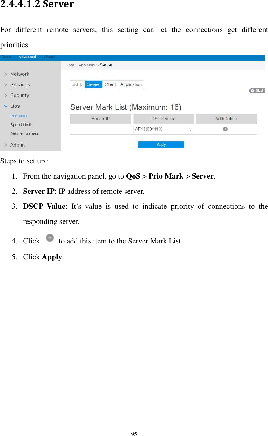  95  2.4.4.1.2 Server For  different  remote  servers,  this  setting  can  let  the  connections  get  different priorities.  Steps to set up : 1. From the navigation panel, go to QoS &gt; Prio Mark &gt; Server.   2. Server IP: IP address of remote server.   3. DSCP  Value:  It’s  value  is  used  to  indicate  priority  of  connections  to  the responding server.   4. Click    to add this item to the Server Mark List. 5. Click Apply. 