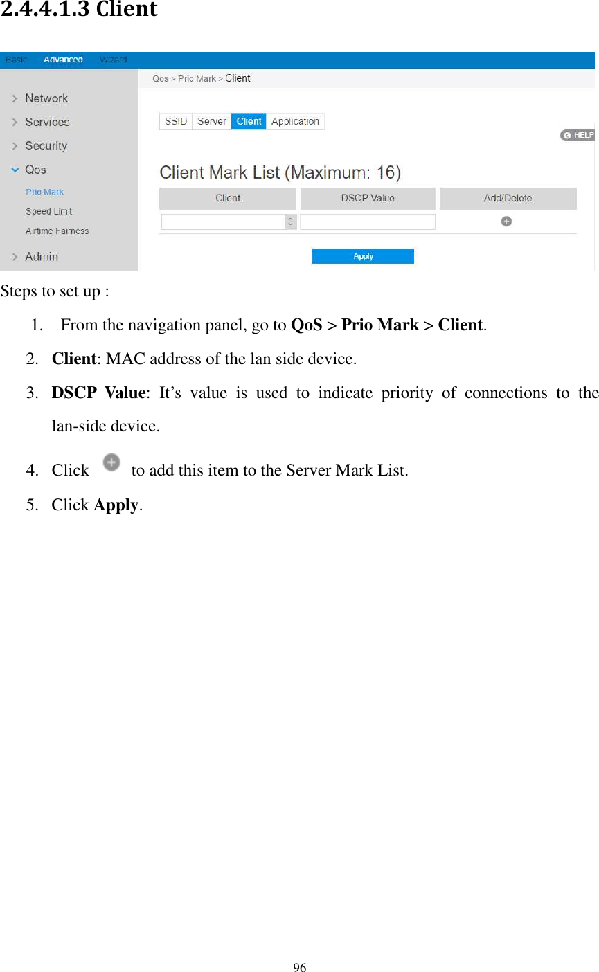  96  2.4.4.1.3 Client  Steps to set up : 1. From the navigation panel, go to QoS &gt; Prio Mark &gt; Client.   2. Client: MAC address of the lan side device.   3. DSCP  Value:  It’s  value  is  used  to  indicate  priority  of  connections  to  the lan-side device.   4. Click    to add this item to the Server Mark List. 5. Click Apply.  