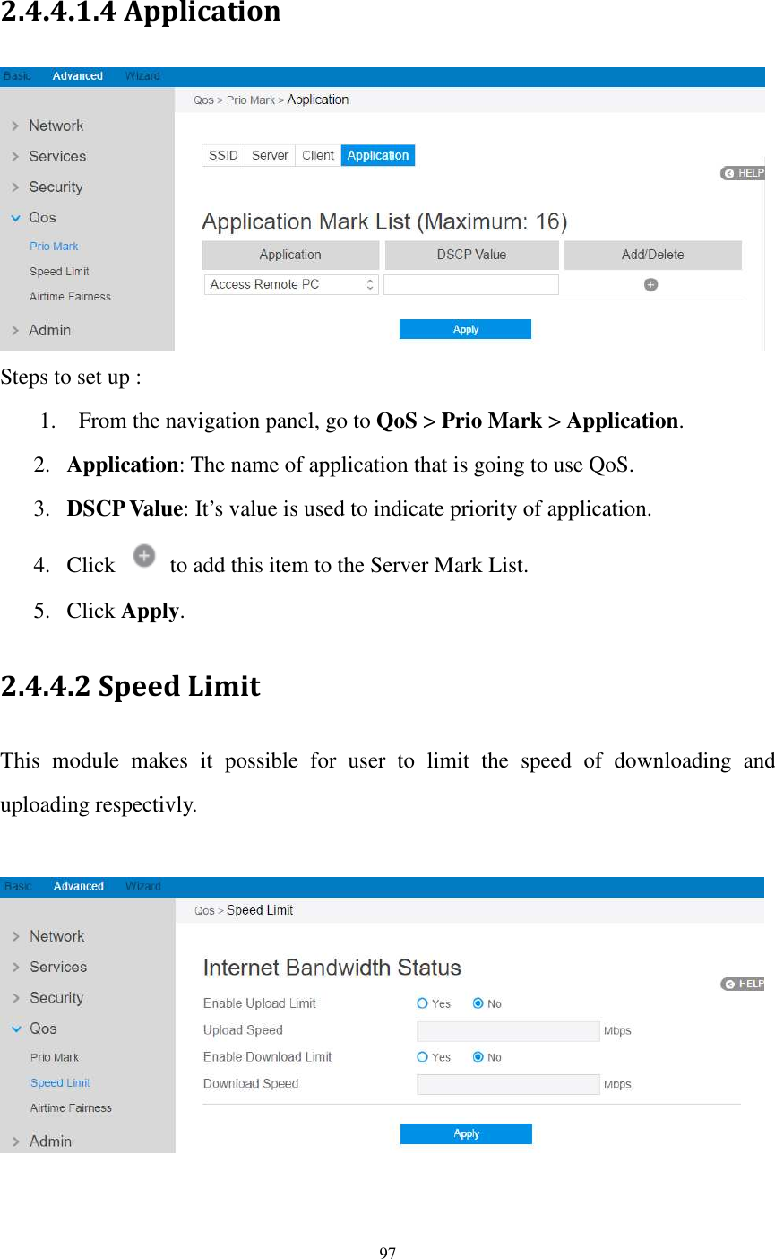  97  2.4.4.1.4 Application  Steps to set up : 1. From the navigation panel, go to QoS &gt; Prio Mark &gt; Application.   2. Application: The name of application that is going to use QoS.   3. DSCP Value: It’s value is used to indicate priority of application.   4. Click    to add this item to the Server Mark List. 5. Click Apply. 2.4.4.2 Speed Limit This  module  makes  it  possible  for  user  to  limit  the  speed  of  downloading  and uploading respectivly.      