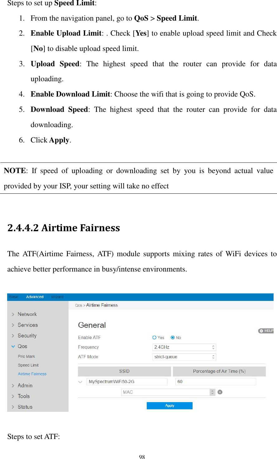  98 Steps to set up Speed Limit: 1. From the navigation panel, go to QoS &gt; Speed Limit. 2. Enable Upload Limit: . Check [Yes] to enable upload speed limit and Check [No] to disable upload speed limit. 3. Upload  Speed:  The  highest  speed  that  the  router  can  provide  for  data uploading. 4. Enable Download Limit: Choose the wifi that is going to provide QoS. 5. Download  Speed:  The  highest  speed  that  the  router  can  provide  for  data downloading. 6. Click Apply.  NOTE:  If  speed  of  uploading  or  downloading  set  by  you  is  beyond  actual  value provided by your ISP, your setting will take no effect  2.4.4.2 Airtime Fairness The ATF(Airtime  Fairness,  ATF)  module  supports  mixing rates of  WiFi  devices  to achieve better performance in busy/intense environments.    Steps to set ATF: 