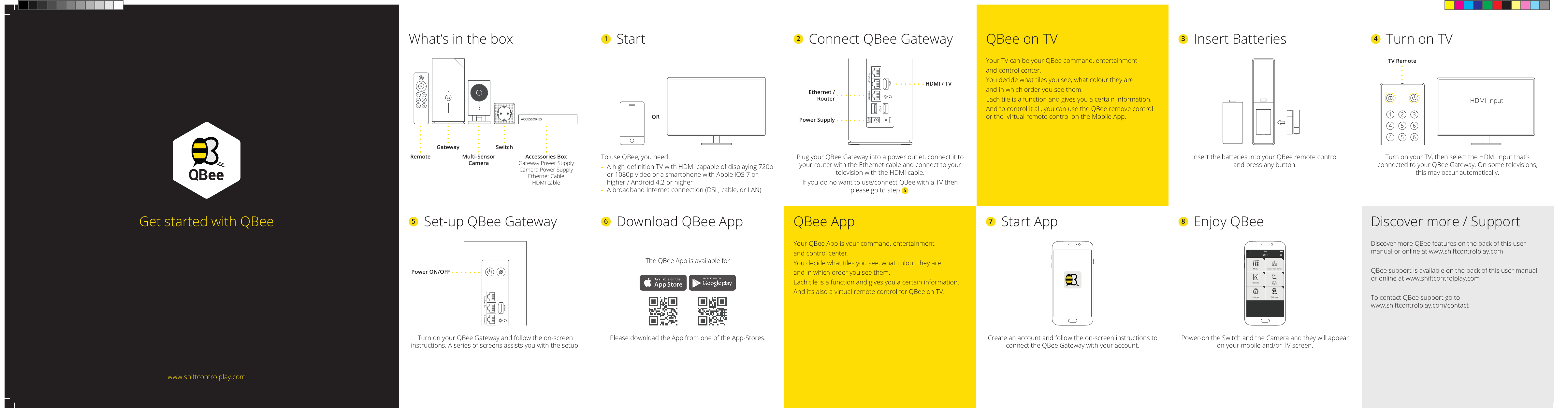 QBeeConnected HomeMedia29 ¡CTaipeiSettings WelcomeRemoteQBee AppYour QBee App is your command, entertainmentand control center. You decide what tiles you see, what colour they are and in which order you see them. Each tile is a function and gives you a certain information.And it’s also a virtual remote control for QBee on TV.The QBee App is available forPlease download the App from one of the App-Stores.6  Download QBee App 7  Start AppCreate an account and follow the on-screen instructions to connect the QBee Gateway with your account.Discover more / SupportDiscover more QBee features on the back of this user manual or online at www.shiftcontrolplay.comQBee support is available on the back of this user manual or online at www.shiftcontrolplay.comTo contact QBee support go to  www.shiftcontrolplay.com/contact8  Enjoy QBeePower-on the Switch and the Camera and they will appear on your mobile and/or TV screen.2  Connect QBee GatewayPlug your QBee Gateway into a power outlet, connect it to your router with the Ethernet cable and connect to your television with the HDMI cable.If you do no want to use/connect QBee with a TV then please go to step 5.What’s in the box 1 StartTo use QBee, you need Ahigh-denitionTVwithHDMIcapableofdisplaying720por1080pvideoorasmartphonewithAppleiOS7orhigher/Android4.2orhigher  A broadband Internet connection (DSL, cable, or LAN)Get started with QBeewww.shiftcontrolplay.comQBee on TVYour TV can be your QBee command, entertainmentand control center. You decide what tiles you see, what colour they are and in which order you see them. Each tile is a function and gives you a certain information.And to control it all, you can use the QBee remove control or the  virtual remote control on the Mobile App.3  Insert BatteriesInsert the batteries into your QBee remote control and press any button.4  Turn on TVTurn on your TV, then select the HDMI input that’s connectedtoyourQBeeGateway.Onsometelevisions, this may occur automatically.5  Set-up QBee GatewayTurn on your QBee Gateway and follow the on-screen instructions. A series of screens assists you with the setup.Accessories BoxGateway Power SupplyCamera Power SupplyEthernet CableHDMI cableGateway SwitchORRemote Multi-SensorCameraACCESSORIESHDMI / TVEthernet /RouterPower SupplyHDMILAN2 Internet DC12VReset1123456456TV RemoteHDMILAN2 Internet1Power ON/OFFHDMI Input