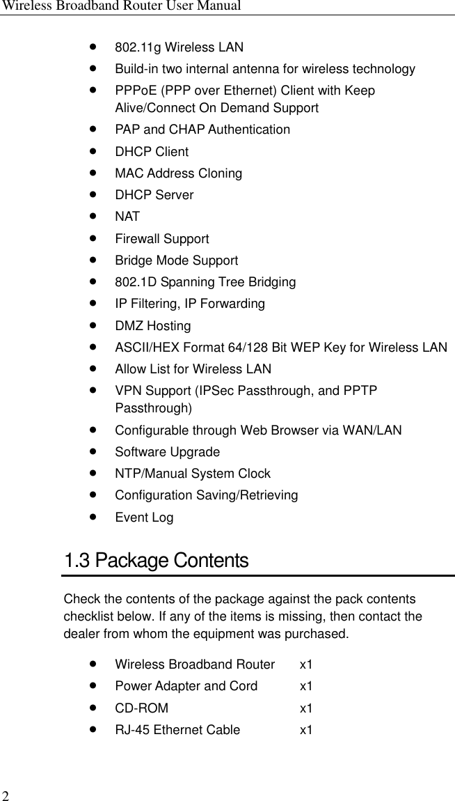 Wireless Broadband Router User Manual 2 •  802.11g Wireless LAN •  Build-in two internal antenna for wireless technology •  PPPoE (PPP over Ethernet) Client with Keep Alive/Connect On Demand Support •  PAP and CHAP Authentication •  DHCP Client •  MAC Address Cloning •  DHCP Server •  NAT •  Firewall Support •  Bridge Mode Support •  802.1D Spanning Tree Bridging •  IP Filtering, IP Forwarding •  DMZ Hosting •  ASCII/HEX Format 64/128 Bit WEP Key for Wireless LAN •  Allow List for Wireless LAN •  VPN Support (IPSec Passthrough, and PPTP Passthrough) •  Configurable through Web Browser via WAN/LAN •  Software Upgrade •  NTP/Manual System Clock •  Configuration Saving/Retrieving •  Event Log 1.3 Package Contents Check the contents of the package against the pack contents checklist below. If any of the items is missing, then contact the dealer from whom the equipment was purchased. •  Wireless Broadband Router  x1 •  Power Adapter and Cord  x1 •  CD-ROM x1 •  RJ-45 Ethernet Cable  x1 