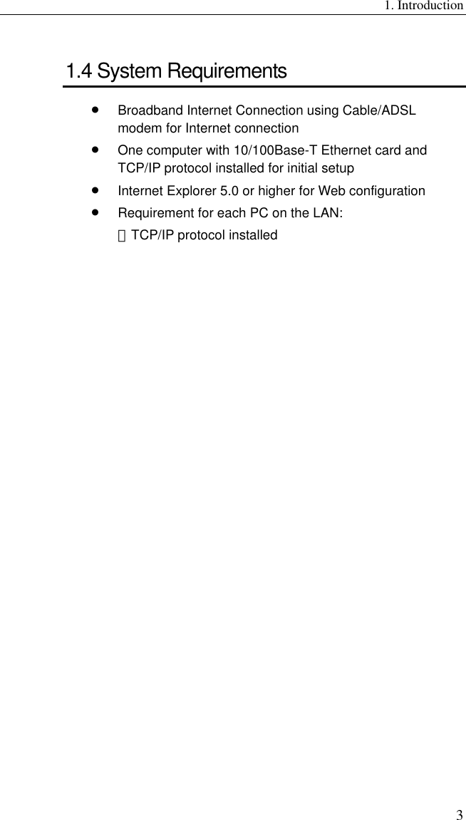 1. Introduction 3 1.4 System Requirements •  Broadband Internet Connection using Cable/ADSL modem for Internet connection •  One computer with 10/100Base-T Ethernet card and TCP/IP protocol installed for initial setup •  Internet Explorer 5.0 or higher for Web configuration •  Requirement for each PC on the LAN: －TCP/IP protocol installed  