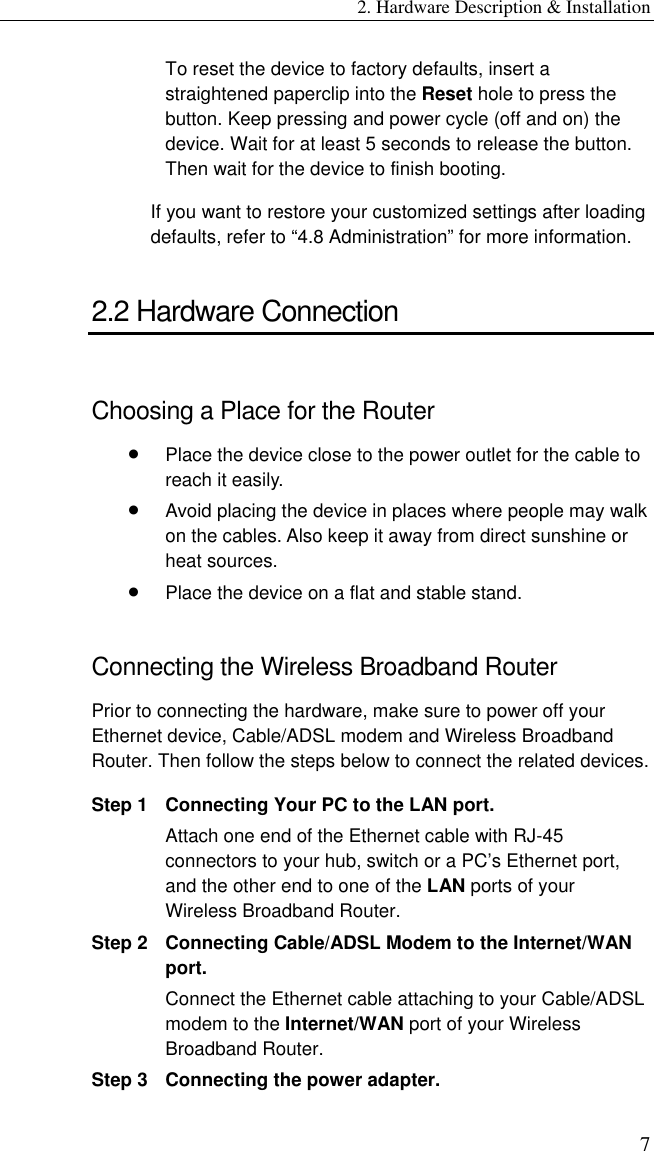 2. Hardware Description &amp; Installation 7 To reset the device to factory defaults, insert a straightened paperclip into the Reset hole to press the button. Keep pressing and power cycle (off and on) the device. Wait for at least 5 seconds to release the button. Then wait for the device to finish booting. If you want to restore your customized settings after loading defaults, refer to “4.8 Administration” for more information. 2.2 Hardware Connection Choosing a Place for the Router •  Place the device close to the power outlet for the cable to reach it easily.   •  Avoid placing the device in places where people may walk on the cables. Also keep it away from direct sunshine or heat sources. •  Place the device on a flat and stable stand. Connecting the Wireless Broadband Router Prior to connecting the hardware, make sure to power off your Ethernet device, Cable/ADSL modem and Wireless Broadband Router. Then follow the steps below to connect the related devices. Step 1 Connecting Your PC to the LAN port.   Attach one end of the Ethernet cable with RJ-45 connectors to your hub, switch or a PC’s Ethernet port, and the other end to one of the LAN ports of your Wireless Broadband Router.   Step 2 Connecting Cable/ADSL Modem to the Internet/WAN port.   Connect the Ethernet cable attaching to your Cable/ADSL modem to the Internet/WAN port of your Wireless Broadband Router. Step 3 Connecting the power adapter. 