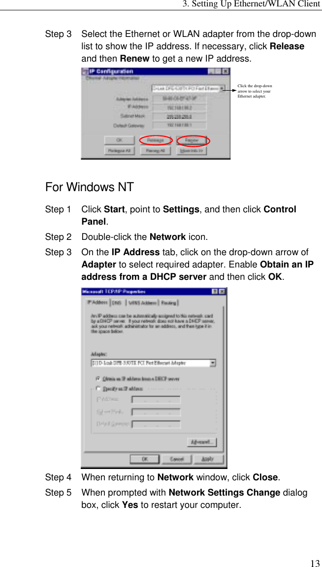 3. Setting Up Ethernet/WLAN Client 13 Step 3  Select the Ethernet or WLAN adapter from the drop-down list to show the IP address. If necessary, click Release and then Renew to get a new IP address. Click the drop-down arrow to select your Ethernet adapter.  For Windows NT Step 1  Click Start, point to Settings, and then click Control Panel. Step 2  Double-click the Network icon. Step 3  On the IP Address tab, click on the drop-down arrow of Adapter to select required adapter. Enable Obtain an IP address from a DHCP server and then click OK.  Step 4  When returning to Network window, click Close. Step 5  When prompted with Network Settings Change dialog box, click Yes to restart your computer. 