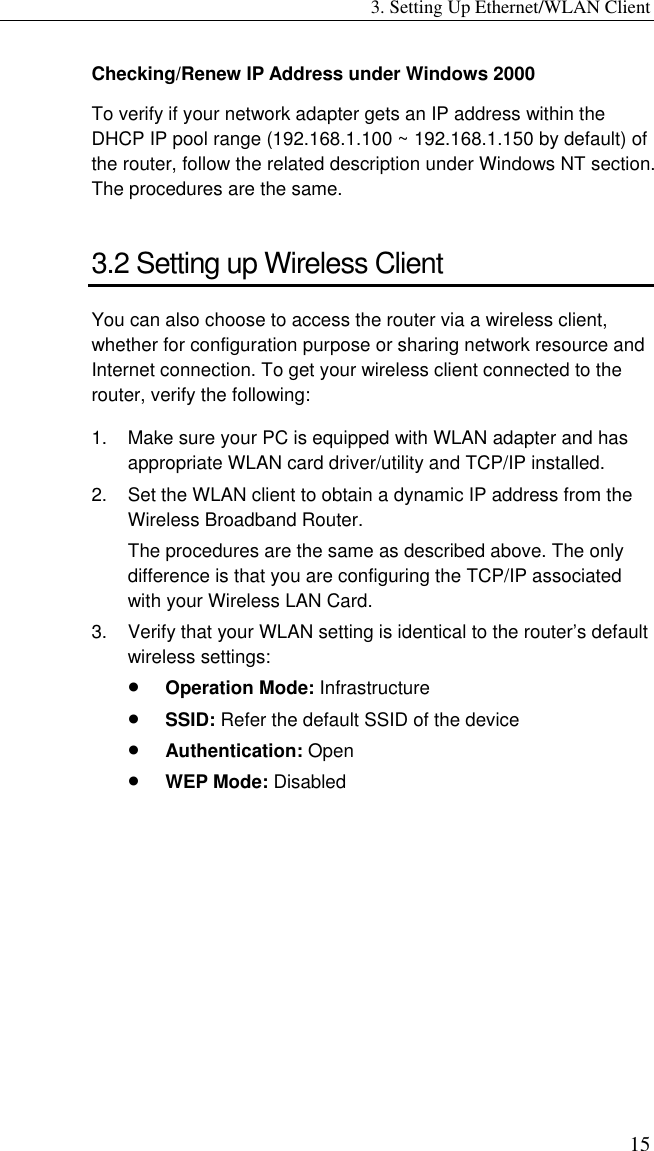 3. Setting Up Ethernet/WLAN Client 15 Checking/Renew IP Address under Windows 2000 To verify if your network adapter gets an IP address within the DHCP IP pool range (192.168.1.100 ~ 192.168.1.150 by default) of the router, follow the related description under Windows NT section. The procedures are the same. 3.2 Setting up Wireless Client You can also choose to access the router via a wireless client, whether for configuration purpose or sharing network resource and Internet connection. To get your wireless client connected to the router, verify the following: 1.  Make sure your PC is equipped with WLAN adapter and has appropriate WLAN card driver/utility and TCP/IP installed. 2.  Set the WLAN client to obtain a dynamic IP address from the Wireless Broadband Router.   The procedures are the same as described above. The only difference is that you are configuring the TCP/IP associated with your Wireless LAN Card. 3.  Verify that your WLAN setting is identical to the router’s default wireless settings: •  Operation Mode: Infrastructure •  SSID: Refer the default SSID of the device •  Authentication: Open •  WEP Mode: Disabled 