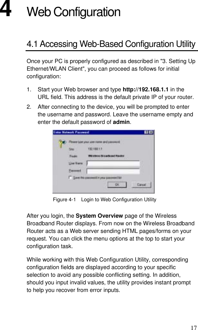 17 4  Web Configuration 4.1 Accessing Web-Based Configuration Utility Once your PC is properly configured as described in &quot;3. Setting Up Ethernet/WLAN Client&quot;, you can proceed as follows for initial configuration: 1.  Start your Web browser and type http://192.168.1.1 in the URL field. This address is the default private IP of your router. 2.  After connecting to the device, you will be prompted to enter the username and password. Leave the username empty and enter the default password of admin.  Figure 4-1    Login to Web Configuration Utility After you login, the System Overview page of the Wireless Broadband Router displays. From now on the Wireless Broadband Router acts as a Web server sending HTML pages/forms on your request. You can click the menu options at the top to start your configuration task. While working with this Web Configuration Utility, corresponding configuration fields are displayed according to your specific selection to avoid any possible conflicting setting. In addition, should you input invalid values, the utility provides instant prompt to help you recover from error inputs. 