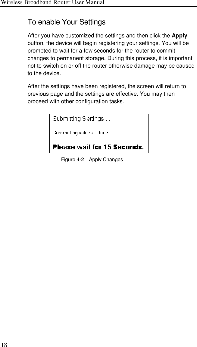 Wireless Broadband Router User Manual 18 To enable Your Settings After you have customized the settings and then click the Apply button, the device will begin registering your settings. You will be prompted to wait for a few seconds for the router to commit changes to permanent storage. During this process, it is important not to switch on or off the router otherwise damage may be caused to the device. After the settings have been registered, the screen will return to previous page and the settings are effective. You may then proceed with other configuration tasks.  Figure 4-2  Apply Changes 