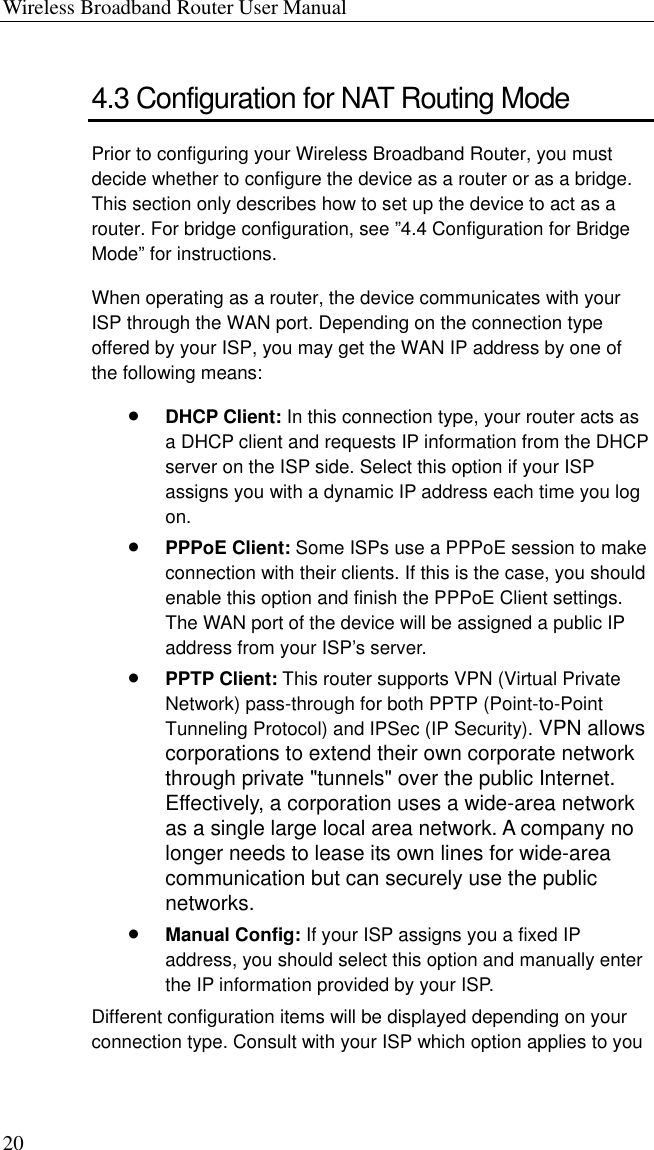 Wireless Broadband Router User Manual 20 4.3 Configuration for NAT Routing Mode Prior to configuring your Wireless Broadband Router, you must decide whether to configure the device as a router or as a bridge. This section only describes how to set up the device to act as a router. For bridge configuration, see ”4.4 Configuration for Bridge Mode” for instructions. When operating as a router, the device communicates with your ISP through the WAN port. Depending on the connection type offered by your ISP, you may get the WAN IP address by one of the following means: •  DHCP Client: In this connection type, your router acts as a DHCP client and requests IP information from the DHCP server on the ISP side. Select this option if your ISP assigns you with a dynamic IP address each time you log on. •  PPPoE Client: Some ISPs use a PPPoE session to make connection with their clients. If this is the case, you should enable this option and finish the PPPoE Client settings. The WAN port of the device will be assigned a public IP address from your ISP’s server. •  PPTP Client: This router supports VPN (Virtual Private Network) pass-through for both PPTP (Point-to-Point Tunneling Protocol) and IPSec (IP Security). VPN allows corporations to extend their own corporate network through private &quot;tunnels&quot; over the public Internet. Effectively, a corporation uses a wide-area network as a single large local area network. A company no longer needs to lease its own lines for wide-area communication but can securely use the public networks.   •  Manual Config: If your ISP assigns you a fixed IP address, you should select this option and manually enter the IP information provided by your ISP. Different configuration items will be displayed depending on your connection type. Consult with your ISP which option applies to you 