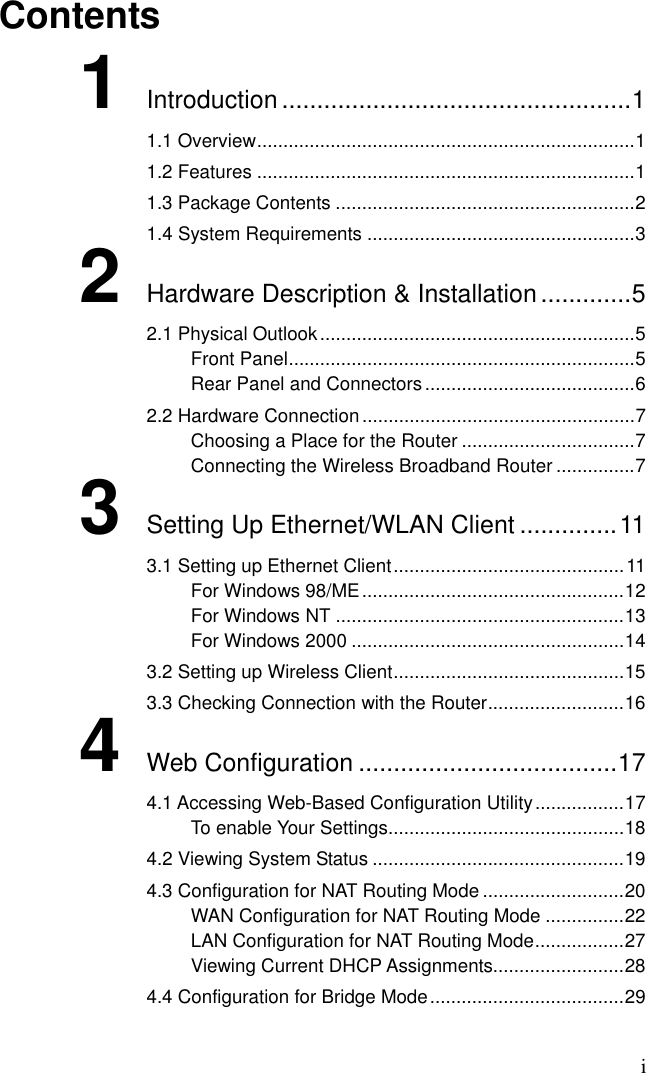 i Contents 1 Introduction ..................................................1 1.1 Overview........................................................................1 1.2 Features ........................................................................1 1.3 Package Contents .........................................................2 1.4 System Requirements ...................................................3 2 Hardware Description &amp; Installation.............5 2.1 Physical Outlook............................................................5 Front Panel..................................................................5 Rear Panel and Connectors........................................6 2.2 Hardware Connection....................................................7 Choosing a Place for the Router .................................7 Connecting the Wireless Broadband Router ...............7 3 Setting Up Ethernet/WLAN Client ..............11 3.1 Setting up Ethernet Client............................................11 For Windows 98/ME..................................................12 For Windows NT .......................................................13 For Windows 2000 ....................................................14 3.2 Setting up Wireless Client............................................15 3.3 Checking Connection with the Router..........................16 4 Web Configuration .....................................17 4.1 Accessing Web-Based Configuration Utility.................17 To enable Your Settings.............................................18 4.2 Viewing System Status ................................................19 4.3 Configuration for NAT Routing Mode ...........................20 WAN Configuration for NAT Routing Mode ...............22 LAN Configuration for NAT Routing Mode.................27 Viewing Current DHCP Assignments.........................28 4.4 Configuration for Bridge Mode.....................................29 