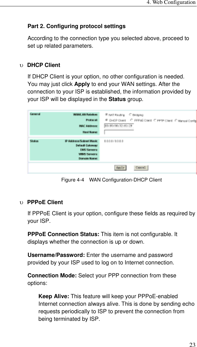 4. Web Configuration 23 Part 2. Configuring protocol settings According to the connection type you selected above, proceed to set up related parameters. υ  DHCP Client   If DHCP Client is your option, no other configuration is needed. You may just click Apply to end your WAN settings. After the connection to your ISP is established, the information provided by your ISP will be displayed in the Status group.  Figure 4-4    WAN Configuration-DHCP Client υ  PPPoE Client If PPPoE Client is your option, configure these fields as required by your ISP. PPPoE Connection Status: This item is not configurable. It displays whether the connection is up or down. Username/Password: Enter the username and password provided by your ISP used to log on to Internet connection. Connection Mode: Select your PPP connection from these options: Keep Alive: This feature will keep your PPPoE-enabled Internet connection always alive. This is done by sending echo requests periodically to ISP to prevent the connection from being terminated by ISP. 