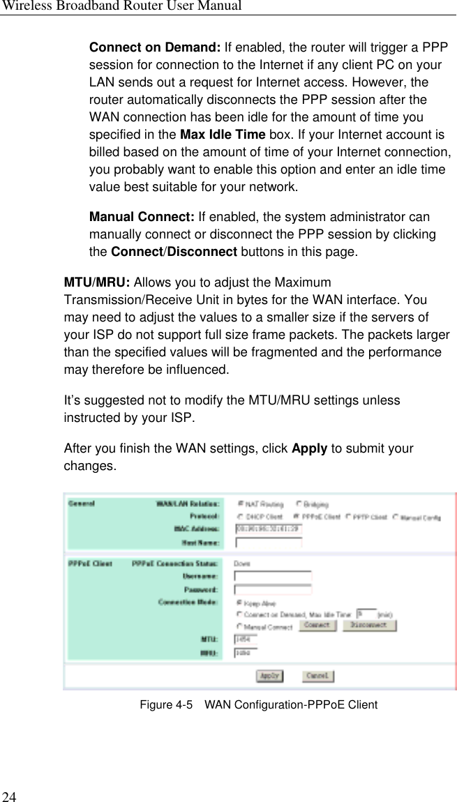 Wireless Broadband Router User Manual 24 Connect on Demand: If enabled, the router will trigger a PPP session for connection to the Internet if any client PC on your LAN sends out a request for Internet access. However, the router automatically disconnects the PPP session after the WAN connection has been idle for the amount of time you specified in the Max Idle Time box. If your Internet account is billed based on the amount of time of your Internet connection, you probably want to enable this option and enter an idle time value best suitable for your network. Manual Connect: If enabled, the system administrator can manually connect or disconnect the PPP session by clicking the Connect/Disconnect buttons in this page. MTU/MRU: Allows you to adjust the Maximum Transmission/Receive Unit in bytes for the WAN interface. You may need to adjust the values to a smaller size if the servers of your ISP do not support full size frame packets. The packets larger than the specified values will be fragmented and the performance may therefore be influenced. It’s suggested not to modify the MTU/MRU settings unless instructed by your ISP. After you finish the WAN settings, click Apply to submit your changes.  Figure 4-5    WAN Configuration-PPPoE Client 