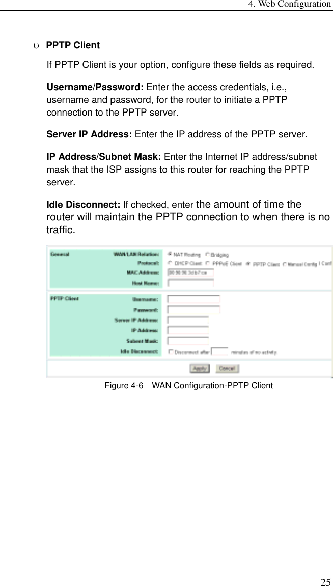 4. Web Configuration 25 υ  PPTP Client If PPTP Client is your option, configure these fields as required. Username/Password: Enter the access credentials, i.e., username and password, for the router to initiate a PPTP connection to the PPTP server. Server IP Address: Enter the IP address of the PPTP server. IP Address/Subnet Mask: Enter the Internet IP address/subnet mask that the ISP assigns to this router for reaching the PPTP server. Idle Disconnect: If checked, enter the amount of time the router will maintain the PPTP connection to when there is no traffic.    Figure 4-6    WAN Configuration-PPTP Client  