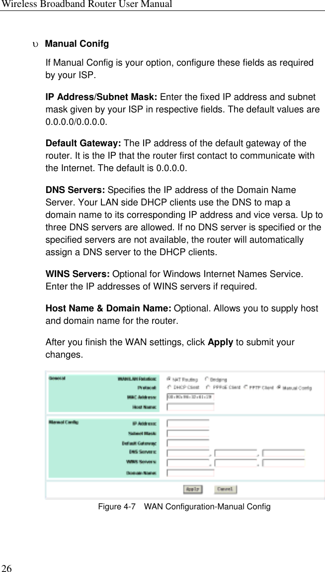 Wireless Broadband Router User Manual 26 υ  Manual Conifg If Manual Config is your option, configure these fields as required by your ISP. IP Address/Subnet Mask: Enter the fixed IP address and subnet mask given by your ISP in respective fields. The default values are 0.0.0.0/0.0.0.0. Default Gateway: The IP address of the default gateway of the router. It is the IP that the router first contact to communicate with the Internet. The default is 0.0.0.0. DNS Servers: Specifies the IP address of the Domain Name Server. Your LAN side DHCP clients use the DNS to map a domain name to its corresponding IP address and vice versa. Up to three DNS servers are allowed. If no DNS server is specified or the specified servers are not available, the router will automatically assign a DNS server to the DHCP clients. WINS Servers: Optional for Windows Internet Names Service. Enter the IP addresses of WINS servers if required. Host Name &amp; Domain Name: Optional. Allows you to supply host and domain name for the router.   After you finish the WAN settings, click Apply to submit your changes.  Figure 4-7    WAN Configuration-Manual Config 