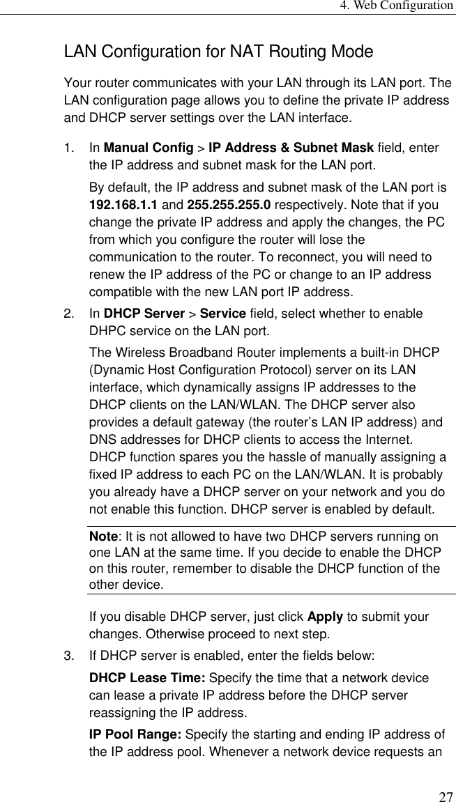 4. Web Configuration 27 LAN Configuration for NAT Routing Mode Your router communicates with your LAN through its LAN port. The LAN configuration page allows you to define the private IP address and DHCP server settings over the LAN interface. 1. In Manual Config &gt; IP Address &amp; Subnet Mask field, enter the IP address and subnet mask for the LAN port. By default, the IP address and subnet mask of the LAN port is 192.168.1.1 and 255.255.255.0 respectively. Note that if you change the private IP address and apply the changes, the PC from which you configure the router will lose the communication to the router. To reconnect, you will need to renew the IP address of the PC or change to an IP address compatible with the new LAN port IP address. 2. In DHCP Server &gt; Service field, select whether to enable DHPC service on the LAN port. The Wireless Broadband Router implements a built-in DHCP (Dynamic Host Configuration Protocol) server on its LAN interface, which dynamically assigns IP addresses to the DHCP clients on the LAN/WLAN. The DHCP server also provides a default gateway (the router’s LAN IP address) and DNS addresses for DHCP clients to access the Internet. DHCP function spares you the hassle of manually assigning a fixed IP address to each PC on the LAN/WLAN. It is probably you already have a DHCP server on your network and you do not enable this function. DHCP server is enabled by default. Note: It is not allowed to have two DHCP servers running on one LAN at the same time. If you decide to enable the DHCP on this router, remember to disable the DHCP function of the other device. If you disable DHCP server, just click Apply to submit your changes. Otherwise proceed to next step. 3.  If DHCP server is enabled, enter the fields below: DHCP Lease Time: Specify the time that a network device can lease a private IP address before the DHCP server reassigning the IP address. IP Pool Range: Specify the starting and ending IP address of the IP address pool. Whenever a network device requests an 