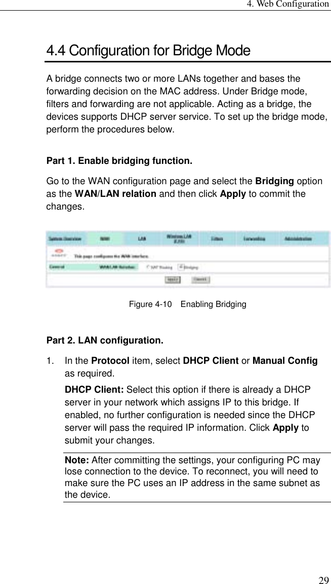 4. Web Configuration 29 4.4 Configuration for Bridge Mode A bridge connects two or more LANs together and bases the forwarding decision on the MAC address. Under Bridge mode, filters and forwarding are not applicable. Acting as a bridge, the devices supports DHCP server service. To set up the bridge mode, perform the procedures below. Part 1. Enable bridging function. Go to the WAN configuration page and select the Bridging option as the WAN/LAN relation and then click Apply to commit the changes.  Figure 4-10  Enabling Bridging Part 2. LAN configuration. 1. In the Protocol item, select DHCP Client or Manual Config as required. DHCP Client: Select this option if there is already a DHCP server in your network which assigns IP to this bridge. If enabled, no further configuration is needed since the DHCP server will pass the required IP information. Click Apply to submit your changes. Note: After committing the settings, your configuring PC may lose connection to the device. To reconnect, you will need to make sure the PC uses an IP address in the same subnet as the device. 