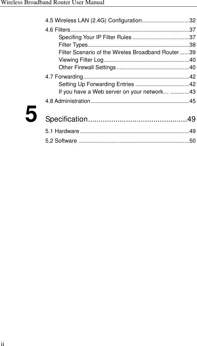 Wireless Broadband Router User Manual ii 4.5 Wireless LAN (2.4G) Configuration..............................32 4.6 Filters...........................................................................37 Specifing Your IP Filter Rules ....................................37 Filter Types................................................................38 Filter Scenario of the Wireles Broadband Router......39 Viewing Filter Log......................................................40 Other Firewall Settings..............................................40 4.7 Forwarding...................................................................42 Setting Up Forwarding Entries ..................................42 If you have a Web server on your network… ............43 4.8 Administration ..............................................................45 5 Specification...............................................49 5.1 Hardware .....................................................................49 5.2 Software ......................................................................50  