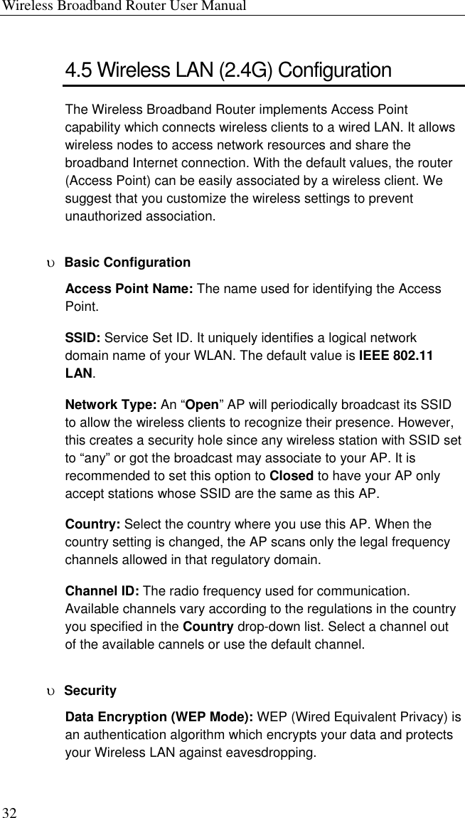 Wireless Broadband Router User Manual 32 4.5 Wireless LAN (2.4G) Configuration The Wireless Broadband Router implements Access Point capability which connects wireless clients to a wired LAN. It allows wireless nodes to access network resources and share the broadband Internet connection. With the default values, the router (Access Point) can be easily associated by a wireless client. We suggest that you customize the wireless settings to prevent unauthorized association. υ  Basic Configuration Access Point Name: The name used for identifying the Access Point. SSID: Service Set ID. It uniquely identifies a logical network domain name of your WLAN. The default value is IEEE 802.11 LAN. Network Type: An “Open” AP will periodically broadcast its SSID to allow the wireless clients to recognize their presence. However, this creates a security hole since any wireless station with SSID set to “any” or got the broadcast may associate to your AP. It is recommended to set this option to Closed to have your AP only accept stations whose SSID are the same as this AP. Country: Select the country where you use this AP. When the country setting is changed, the AP scans only the legal frequency channels allowed in that regulatory domain. Channel ID: The radio frequency used for communication. Available channels vary according to the regulations in the country you specified in the Country drop-down list. Select a channel out of the available cannels or use the default channel. υ  Security Data Encryption (WEP Mode): WEP (Wired Equivalent Privacy) is an authentication algorithm which encrypts your data and protects your Wireless LAN against eavesdropping.   