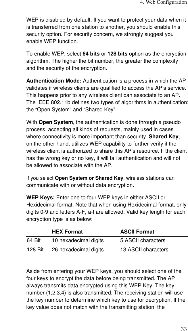 4. Web Configuration 33 WEP is disabled by default. If you want to protect your data when it is transferred from one station to another, you should enable this security option. For security concern, we strongly suggest you enable WEP function. To enable WEP, select 64 bits or 128 bits option as the encryption algorithm. The higher the bit number, the greater the complexity and the security of the encryption. Authentication Mode: Authentication is a process in which the AP validates if wireless clients are qualified to access the AP’s service. This happens prior to any wireless client can associate to an AP. The IEEE 802.11b defines two types of algorithms in authentication: the “Open System” and “Shared Key”.   With Open System, the authentication is done through a pseudo process, accepting all kinds of requests, mainly used in cases where connectivity is more important than security. Shared Key, on the other hand, utilizes WEP capability to further verify if the wireless client is authorized to share this AP’s resource. If the client has the wrong key or no key, it will fail authentication and will not be allowed to associate with the AP. If you select Open System or Shared Key, wireless stations can communicate with or without data encryption. WEP Keys: Enter one to four WEP keys in either ASCII or Hexidecimal format. Note that when using Hexidecimal format, only digits 0-9 and letters A-F, a-f are allowed. Valid key length for each encryption type is as below:   HEX Format  ASCII Format 64 Bit  10 hexadecimal digits  5 ASCII characters 128 Bit  26 hexadecimal digits  13 ASCII characters  Aside from entering your WEP keys, you should select one of the four keys to encrypt the data before being transmitted. The AP always transmits data encrypted using this WEP Key. The key number (1,2,3,4) is also transmitted. The receiving station will use the key number to determine which key to use for decryption. If the key value does not match with the transmitting station, the 