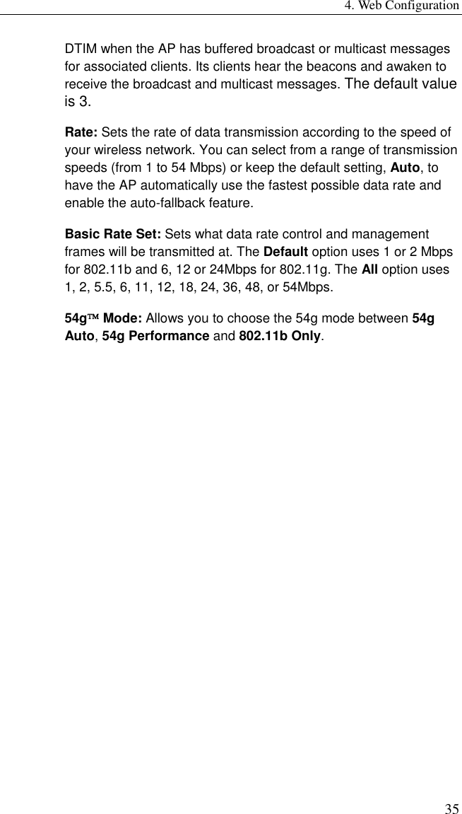 4. Web Configuration 35 DTIM when the AP has buffered broadcast or multicast messages for associated clients. Its clients hear the beacons and awaken to receive the broadcast and multicast messages. The default value is 3. Rate: Sets the rate of data transmission according to the speed of your wireless network. You can select from a range of transmission speeds (from 1 to 54 Mbps) or keep the default setting, Auto, to have the AP automatically use the fastest possible data rate and enable the auto-fallback feature. Basic Rate Set: Sets what data rate control and management frames will be transmitted at. The Default option uses 1 or 2 Mbps for 802.11b and 6, 12 or 24Mbps for 802.11g. The All option uses 1, 2, 5.5, 6, 11, 12, 18, 24, 36, 48, or 54Mbps. 54g Mode: Allows you to choose the 54g mode between 54g Auto, 54g Performance and 802.11b Only. 