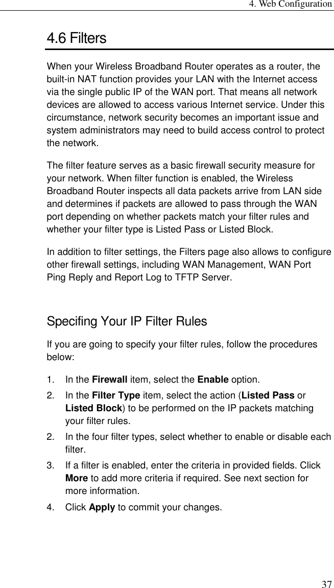 4. Web Configuration 37 4.6 Filters When your Wireless Broadband Router operates as a router, the built-in NAT function provides your LAN with the Internet access via the single public IP of the WAN port. That means all network devices are allowed to access various Internet service. Under this circumstance, network security becomes an important issue and system administrators may need to build access control to protect the network. The filter feature serves as a basic firewall security measure for your network. When filter function is enabled, the Wireless Broadband Router inspects all data packets arrive from LAN side and determines if packets are allowed to pass through the WAN port depending on whether packets match your filter rules and whether your filter type is Listed Pass or Listed Block. In addition to filter settings, the Filters page also allows to configure other firewall settings, including WAN Management, WAN Port Ping Reply and Report Log to TFTP Server. Specifing Your IP Filter Rules If you are going to specify your filter rules, follow the procedures below: 1. In the Firewall item, select the Enable option. 2. In the Filter Type item, select the action (Listed Pass or Listed Block) to be performed on the IP packets matching your filter rules. 2.  In the four filter types, select whether to enable or disable each filter.  3.  If a filter is enabled, enter the criteria in provided fields. Click More to add more criteria if required. See next section for more information. 4. Click Apply to commit your changes. 