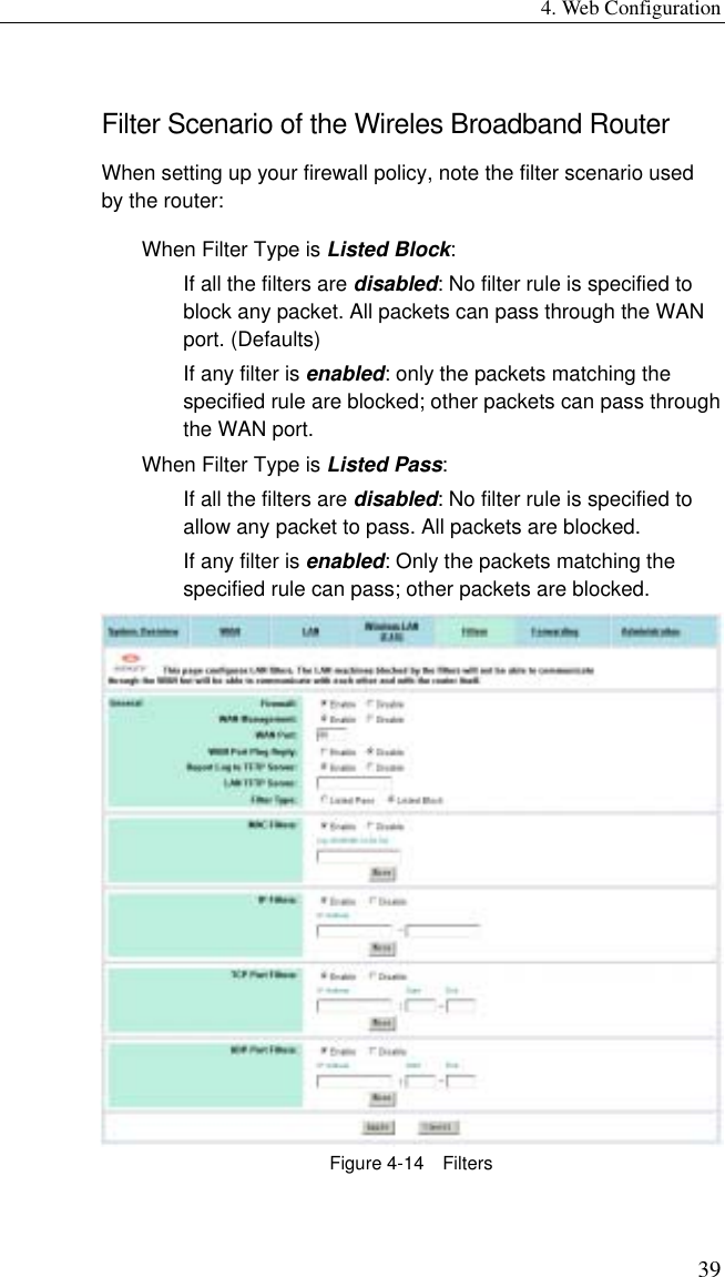 4. Web Configuration 39 Filter Scenario of the Wireles Broadband Router When setting up your firewall policy, note the filter scenario used by the router: When Filter Type is Listed Block: If all the filters are disabled: No filter rule is specified to block any packet. All packets can pass through the WAN port. (Defaults) If any filter is enabled: only the packets matching the specified rule are blocked; other packets can pass through the WAN port. When Filter Type is Listed Pass: If all the filters are disabled: No filter rule is specified to allow any packet to pass. All packets are blocked. If any filter is enabled: Only the packets matching the specified rule can pass; other packets are blocked.  Figure 4-14  Filters 