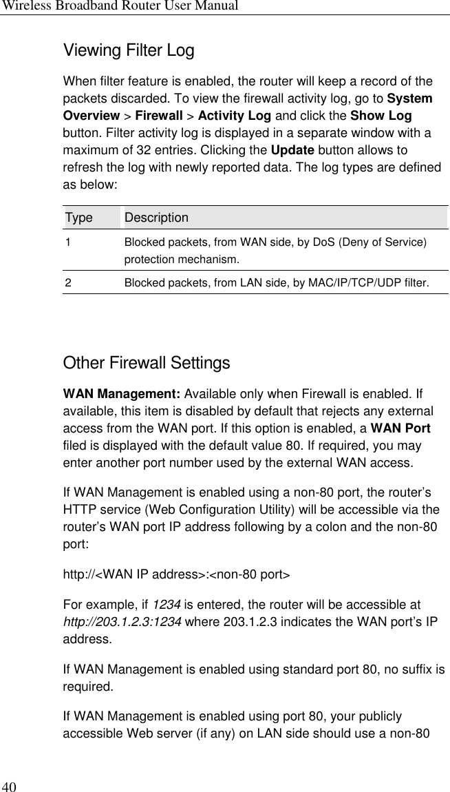 Wireless Broadband Router User Manual 40 Viewing Filter Log When filter feature is enabled, the router will keep a record of the packets discarded. To view the firewall activity log, go to System Overview &gt; Firewall &gt; Activity Log and click the Show Log button. Filter activity log is displayed in a separate window with a maximum of 32 entries. Clicking the Update button allows to refresh the log with newly reported data. The log types are defined as below: Type  Description 1  Blocked packets, from WAN side, by DoS (Deny of Service) protection mechanism. 2  Blocked packets, from LAN side, by MAC/IP/TCP/UDP filter.  Other Firewall Settings WAN Management: Available only when Firewall is enabled. If available, this item is disabled by default that rejects any external access from the WAN port. If this option is enabled, a WAN Port filed is displayed with the default value 80. If required, you may enter another port number used by the external WAN access. If WAN Management is enabled using a non-80 port, the router’s HTTP service (Web Configuration Utility) will be accessible via the router’s WAN port IP address following by a colon and the non-80 port: http://&lt;WAN IP address&gt;:&lt;non-80 port&gt; For example, if 1234 is entered, the router will be accessible at http://203.1.2.3:1234 where 203.1.2.3 indicates the WAN port’s IP address.  If WAN Management is enabled using standard port 80, no suffix is required. If WAN Management is enabled using port 80, your publicly accessible Web server (if any) on LAN side should use a non-80 