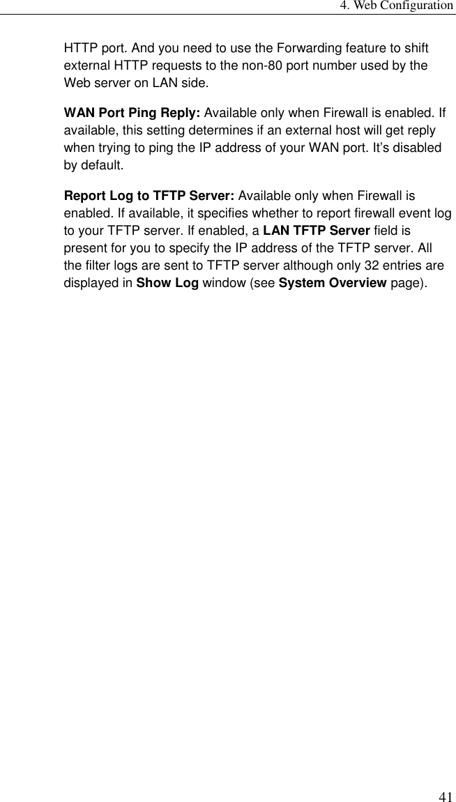 4. Web Configuration 41 HTTP port. And you need to use the Forwarding feature to shift external HTTP requests to the non-80 port number used by the Web server on LAN side. WAN Port Ping Reply: Available only when Firewall is enabled. If available, this setting determines if an external host will get reply when trying to ping the IP address of your WAN port. It’s disabled by default. Report Log to TFTP Server: Available only when Firewall is enabled. If available, it specifies whether to report firewall event log to your TFTP server. If enabled, a LAN TFTP Server field is present for you to specify the IP address of the TFTP server. All the filter logs are sent to TFTP server although only 32 entries are displayed in Show Log window (see System Overview page). 