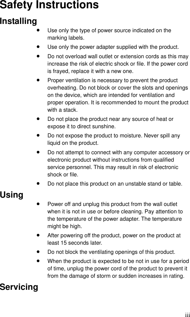 iii Safety Instructions Installing •  Use only the type of power source indicated on the marking labels. •  Use only the power adapter supplied with the product. •  Do not overload wall outlet or extension cords as this may increase the risk of electric shock or file. If the power cord is frayed, replace it with a new one. •  Proper ventilation is necessary to prevent the product overheating. Do not block or cover the slots and openings on the device, which are intended for ventilation and proper operation. It is recommended to mount the product with a stack. •  Do not place the product near any source of heat or expose it to direct sunshine.   •  Do not expose the product to moisture. Never spill any liquid on the product. •  Do not attempt to connect with any computer accessory or electronic product without instructions from qualified service personnel. This may result in risk of electronic shock or file. •  Do not place this product on an unstable stand or table. Using •  Power off and unplug this product from the wall outlet when it is not in use or before cleaning. Pay attention to the temperature of the power adapter. The temperature might be high. •  After powering off the product, power on the product at least 15 seconds later. •  Do not block the ventilating openings of this product. •  When the product is expected to be not in use for a period of time, unplug the power cord of the product to prevent it from the damage of storm or sudden increases in rating. Servicing 