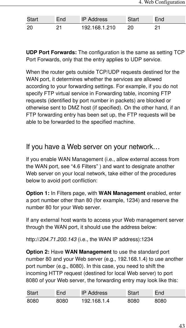 4. Web Configuration 43 Start  End  IP Address  Start  End 20 21 192.168.1.210 20 21  UDP Port Forwards: The configuration is the same as setting TCP Port Forwards, only that the entry applies to UDP service. When the router gets outside TCP/UDP requests destined for the WAN port, it determines whether the services are allowed according to your forwarding settings. For example, if you do not specify FTP virtual service in Forwarding table, incoming FTP requests (identified by port number in packets) are blocked or otherwise sent to DMZ host (if specified). On the other hand, if an FTP forwarding entry has been set up, the FTP requests will be able to be forwarded to the specified machine. If you have a Web server on your network… If you enable WAN Management (i.e., allow external access from the WAN port, see “4.6 Filters” ) and want to designate another Web server on your local network, take either of the procedures below to avoid port confliction: Option 1: In Filters page, with WAN Management enabled, enter a port number other than 80 (for example, 1234) and reserve the number 80 for your Web server. If any external host wants to access your Web management server through the WAN port, it should use the address below: http://204.71.200.143 (i.e., the WAN IP address):1234 Option 2: Have WAN Management to use the standard port number 80 and your Web server (e.g., 192.168.1.4) to use another port number (e.g., 8080). In this case, you need to shift the incoming HTTP request (destined for local Web server) to port 8080 of your Web server, the forwarding entry may look like this: Start  End  IP Address  Start  End 8080 8080 192.168.1.4 8080 8080 