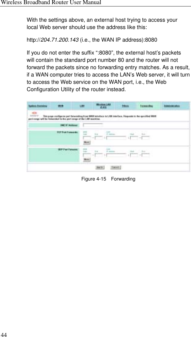 Wireless Broadband Router User Manual 44 With the settings above, an external host trying to access your local Web server should use the address like this: http://204.71.200.143 (i.e., the WAN IP address):8080   If you do not enter the suffix “:8080”, the external host’s packets will contain the standard port number 80 and the router will not forward the packets since no forwarding entry matches. As a result, if a WAN computer tries to access the LAN’s Web server, it will turn to access the Web service on the WAN port, i.e., the Web Configuration Utility of the router instead.  Figure 4-15  Forwarding 