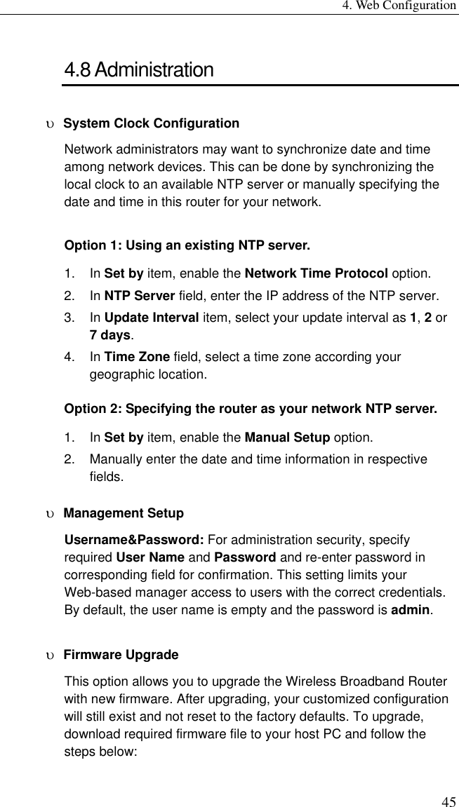 4. Web Configuration 45 4.8 Administration υ  System Clock Configuration Network administrators may want to synchronize date and time among network devices. This can be done by synchronizing the local clock to an available NTP server or manually specifying the date and time in this router for your network.   Option 1: Using an existing NTP server. 1. In Set by item, enable the Network Time Protocol option. 2. In NTP Server field, enter the IP address of the NTP server. 3. In Update Interval item, select your update interval as 1, 2 or 7 days. 4. In Time Zone field, select a time zone according your geographic location. Option 2: Specifying the router as your network NTP server. 1. In Set by item, enable the Manual Setup option. 2.  Manually enter the date and time information in respective fields. υ  Management Setup Username&amp;Password: For administration security, specify required User Name and Password and re-enter password in corresponding field for confirmation. This setting limits your Web-based manager access to users with the correct credentials. By default, the user name is empty and the password is admin. υ  Firmware Upgrade This option allows you to upgrade the Wireless Broadband Router with new firmware. After upgrading, your customized configuration will still exist and not reset to the factory defaults. To upgrade, download required firmware file to your host PC and follow the steps below: 