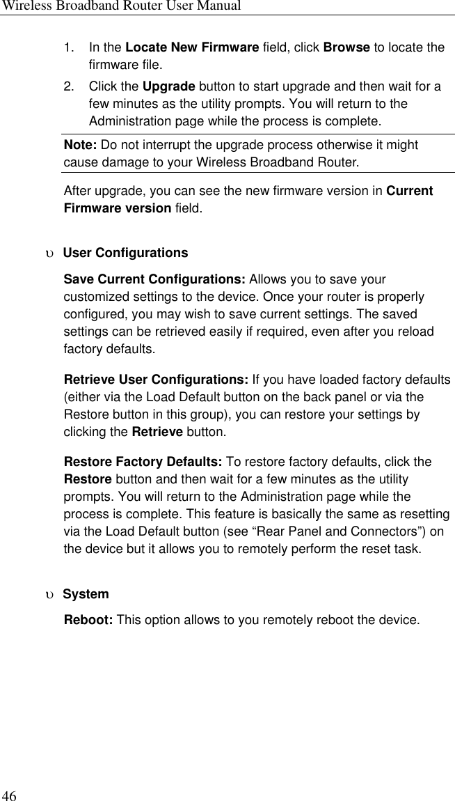 Wireless Broadband Router User Manual 46 1. In the Locate New Firmware field, click Browse to locate the firmware file. 2. Click the Upgrade button to start upgrade and then wait for a few minutes as the utility prompts. You will return to the Administration page while the process is complete. Note: Do not interrupt the upgrade process otherwise it might cause damage to your Wireless Broadband Router. After upgrade, you can see the new firmware version in Current Firmware version field. υ  User Configurations Save Current Configurations: Allows you to save your customized settings to the device. Once your router is properly configured, you may wish to save current settings. The saved settings can be retrieved easily if required, even after you reload factory defaults. Retrieve User Configurations: If you have loaded factory defaults (either via the Load Default button on the back panel or via the Restore button in this group), you can restore your settings by clicking the Retrieve button.   Restore Factory Defaults: To restore factory defaults, click the Restore button and then wait for a few minutes as the utility prompts. You will return to the Administration page while the process is complete. This feature is basically the same as resetting via the Load Default button (see “Rear Panel and Connectors”) on the device but it allows you to remotely perform the reset task. υ  System Reboot: This option allows to you remotely reboot the device. 